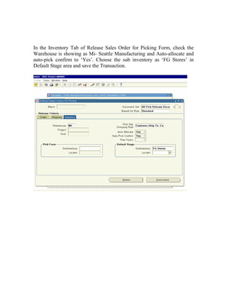 In the Inventory Tab of Release Sales Order for Picking Form, check the
Warehouse is showing as Mi- Seattle Manufacturing and Auto-allocate and
auto-pick confirm to ‘Yes’. Choose the sub inventory as ‘FG Stores’ in
Default Stage area and save the Transaction.
 
