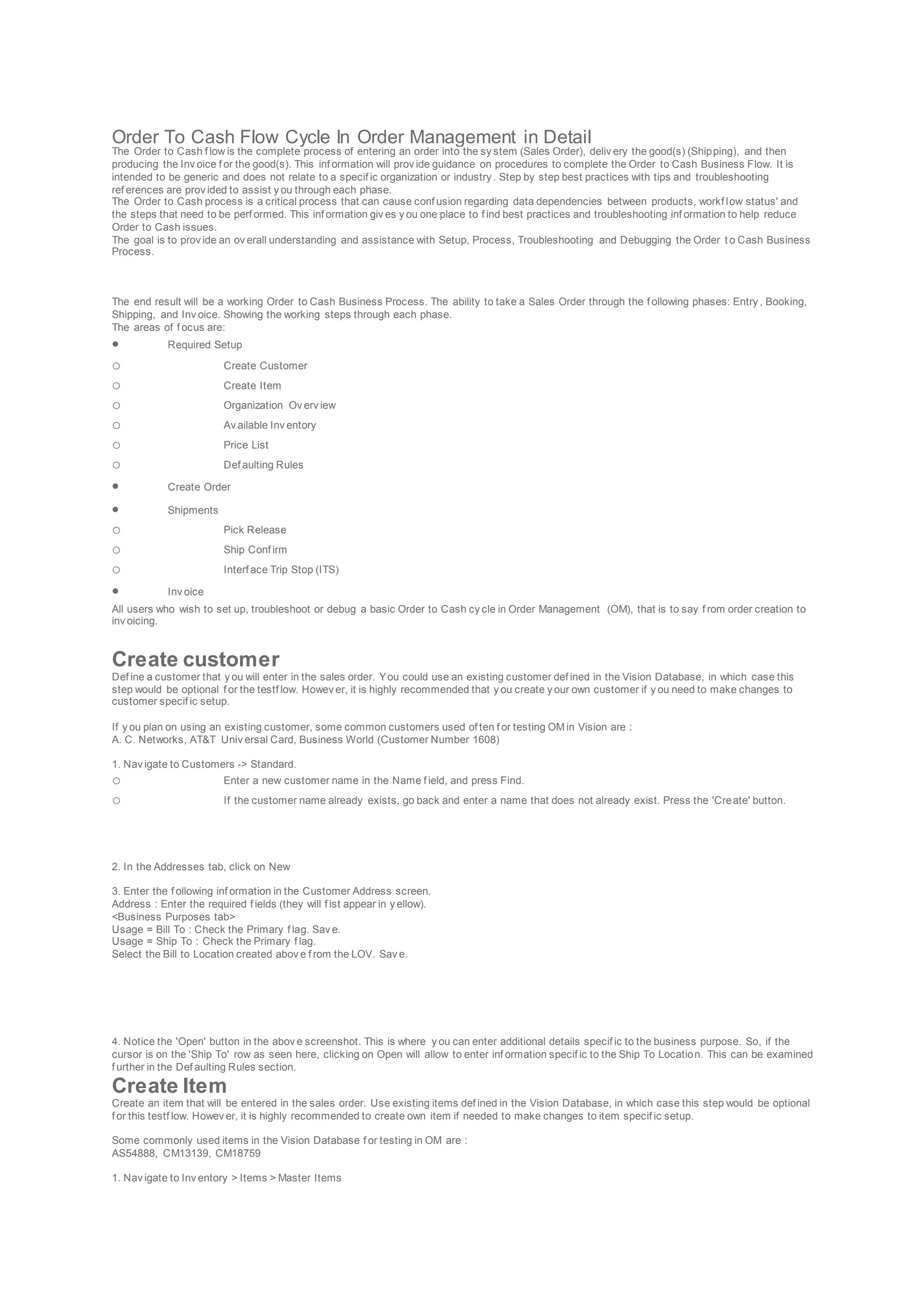 Order To Cash Flow Cycle In Order Management in Detail
The Order to Cash f low is the complete process of entering an order into the sy stem (Sales Order), deliv ery the good(s) (Shipping), and then
producing the Inv oice f or the good(s). This inf ormation will prov ide guidance on procedures to complete the Order to Cash Business Flow. It is
intended to be generic and does not relate to a specif ic organization or industry . Step by step best practices with tips and troubleshooting
ref erences are prov ided to assist y ou through each phase.
The Order to Cash process is a critical process that can cause conf usion regarding data dependencies between products, workf low status' and
the steps that need to be perf ormed. This inf ormation giv es y ou one place to f ind best practices and troubleshooting inf ormation to help reduce
Order to Cash issues.
The goal is to prov ide an ov erall understanding and assistance with Setup, Process, Troubleshooting and Debugging the Order t o Cash Business
Process.
The end result will be a working Order to Cash Business Process. The ability to take a Sales Order through the f ollowing phases: Entry , Booking,
Shipping, and Inv oice. Showing the working steps through each phase.
The areas of f ocus are:
 Required Setup
o Create Customer
o Create Item
o Organization Ov erv iew
o Av ailable Inv entory
o Price List
o Def aulting Rules
 Create Order
 Shipments
o Pick Release
o Ship Conf irm
o Interf ace Trip Stop (ITS)
 Inv oice
All users who wish to set up, troubleshoot or debug a basic Order to Cash cy cle in Order Management (OM), that is to say f rom order creation to
inv oicing.
Create customer
Def ine a customer that y ou will enter in the sales order. You could use an existing customer def ined in the Vision Database, in which case this
step would be optional f or the testf low. Howev er, it is highly recommended that y ou create y our own customer if y ou need to make changes to
customer specif ic setup.
If y ou plan on using an existing customer, some common customers used of ten f or testing OM in Vision are :
A. C. Networks, AT&T Univ ersal Card, Business World (Customer Number 1608)
1. Nav igate to Customers -> Standard.
o Enter a new customer name in the Name f ield, and press Find.
o If the customer name already exists, go back and enter a name that does not already exist. Press the 'Create' button.
2. In the Addresses tab, click on New
3. Enter the f ollowing inf ormation in the Customer Address screen.
Address : Enter the required f ields (they will f ist appear in y ellow).
<Business Purposes tab>
Usage = Bill To : Check the Primary f lag. Sav e.
Usage = Ship To : Check the Primary f lag.
Select the Bill to Location created abov e f rom the LOV. Sav e.
4. Notice the 'Open' button in the abov e screenshot. This is where y ou can enter additional details specif ic to the business purpose. So, if the
cursor is on the 'Ship To' row as seen here, clicking on Open will allow to enter inf ormation specif ic to the Ship To Location. This can be examined
f urther in the Def aulting Rules section.
Create Item
Create an item that will be entered in the sales order. Use existing items def ined in the Vision Database, in which case this step would be optional
f or this testf low. Howev er, it is highly recommended to create own item if needed to make changes to item specif ic setup.
Some commonly used items in the Vision Database f or testing in OM are :
AS54888, CM13139, CM18759
1. Nav igate to Inv entory > Items > Master Items
 