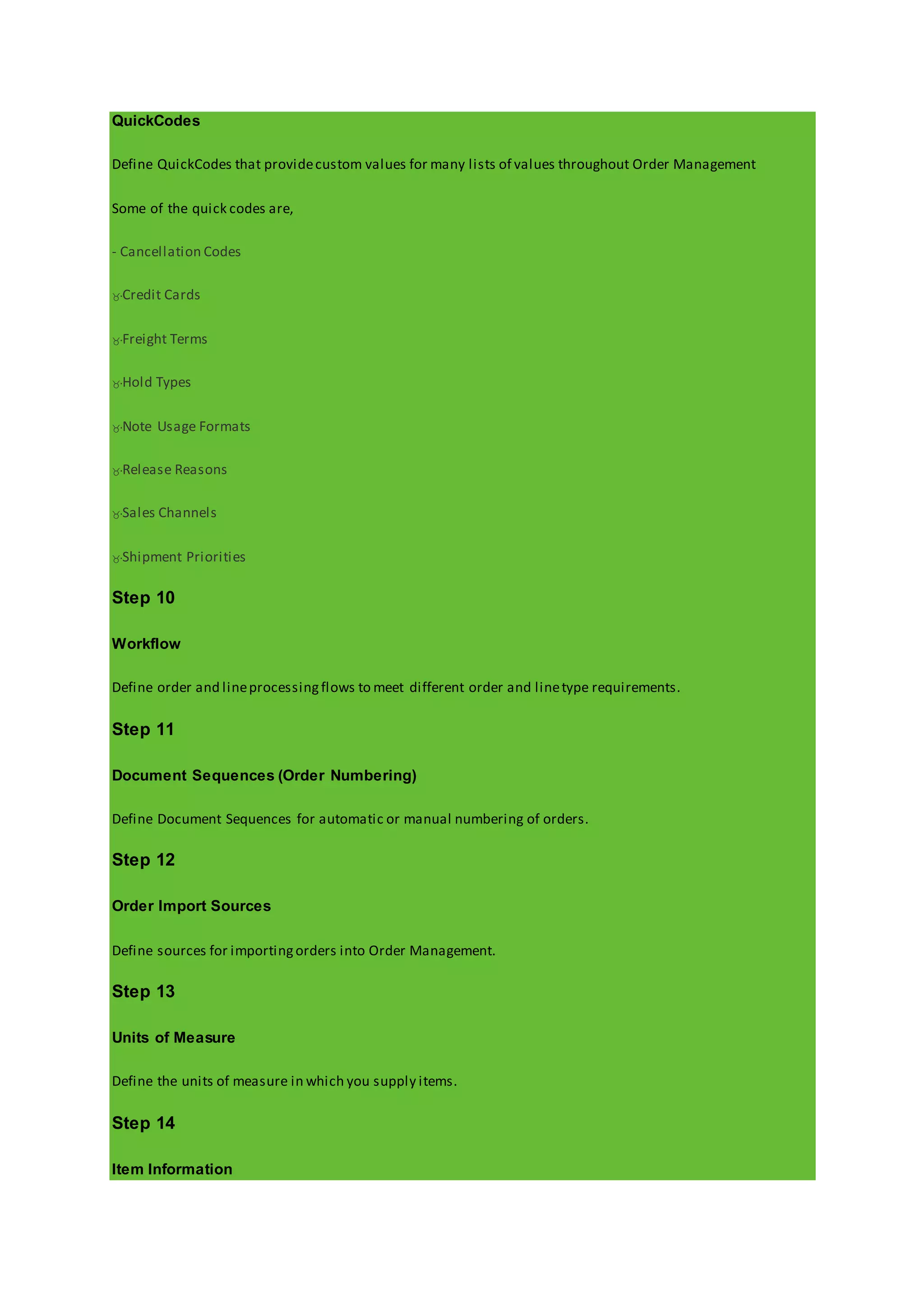 QuickCodes
Define QuickCodes that providecustom values for many lists of values throughout Order Management
Some of the quick codes are,
- Cancellation Codes
Credit Cards
Freight Terms
Hold Types
Note Usage Formats
Release Reasons
Sales Channels
Shipment Priorities
Step 10
Workflow
Define order and lineprocessingflows to meet different order and linetype requirements.
Step 11
Document Sequences (Order Numbering)
Define Document Sequences for automatic or manual numbering of orders.
Step 12
Order Import Sources
Define sources for importingorders into Order Management.
Step 13
Units of Measure
Define the units of measure in which you supply items.
Step 14
Item Information
 