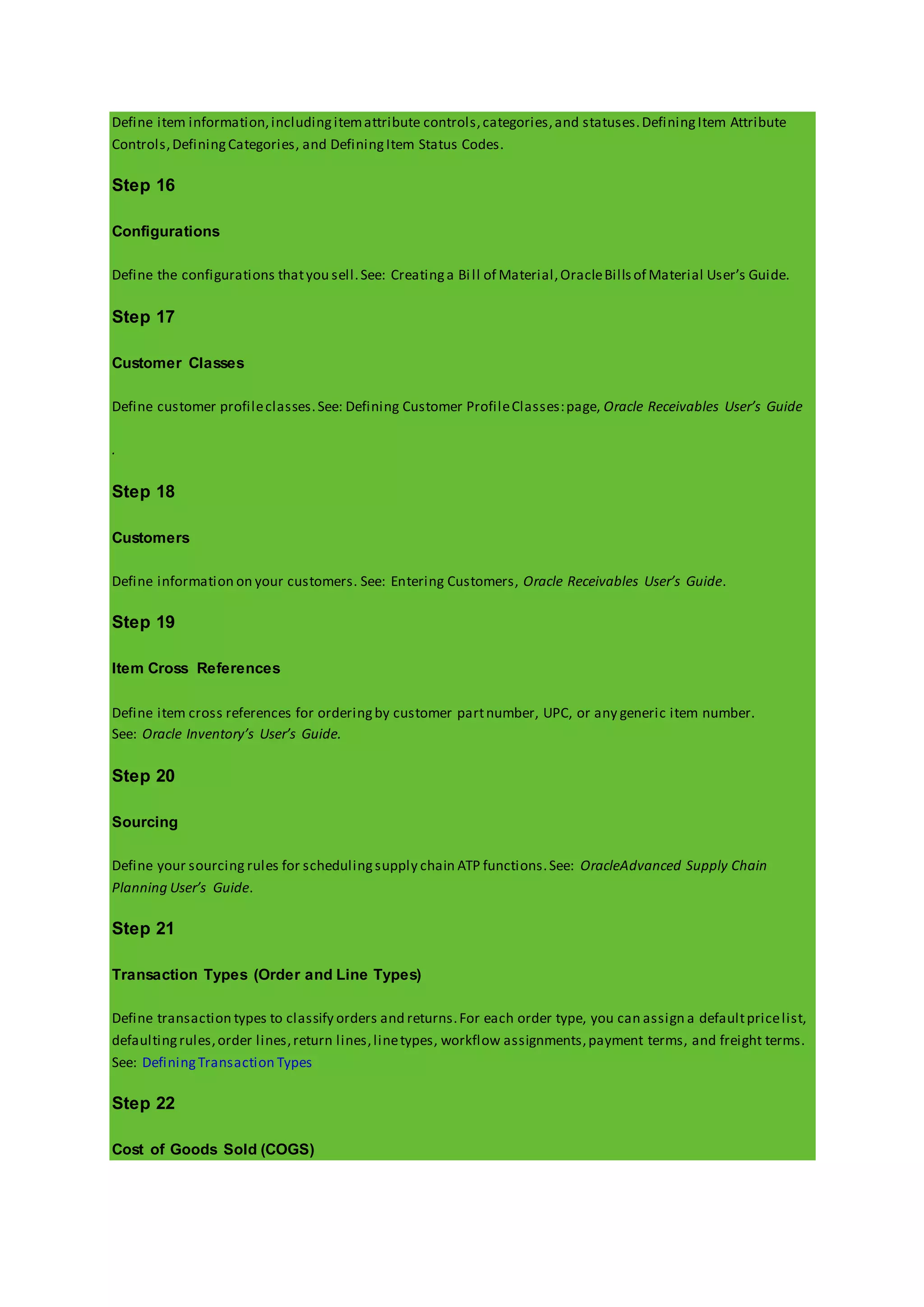 Define item information,includingitemattribute controls,categories,and statuses.DefiningItem Attribute
Controls,DefiningCategories, and DefiningItem Status Codes.
Step 16
Configurations
Define the configurations thatyou sell.See: Creatinga Bill of Material,OracleBillsof Material User’s Guide.
Step 17
Customer Classes
Define customer profileclasses.See: Defining Customer ProfileClasses:page, Oracle Receivables User’s Guide
.
Step 18
Customers
Define information on your customers. See: Entering Customers, Oracle Receivables User’s Guide.
Step 19
Item Cross References
Define item cross references for orderingby customer partnumber, UPC, or any generic item number.
See: Oracle Inventory’s User’s Guide.
Step 20
Sourcing
Define your sourcing rules for schedulingsupply chain ATP functions.See: OracleAdvanced Supply Chain
Planning User’s Guide.
Step 21
Transaction Types (Order and Line Types)
Define transaction types to classify orders and returns.For each order type, you can assign a defaultpricelist,
defaultingrules,order lines,return lines,linetypes, workflow assignments,payment terms, and freight terms.
See: DefiningTransaction Types
Step 22
Cost of Goods Sold (COGS)
 