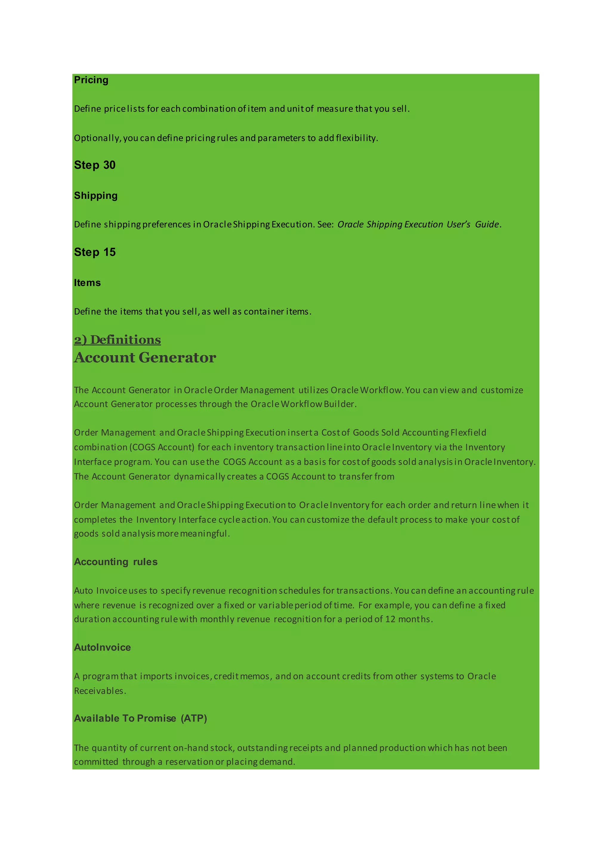 Pricing
Define pricelists for each combination of item and unitof measure that you sell.
Optionally,you can define pricingrules and parameters to add flexibility.
Step 30
Shipping
Define shippingpreferences in OracleShippingExecution. See: Oracle Shipping Execution User’s Guide.
Step 15
Items
Define the items that you sell,as well as container items.
2) Definitions
Account Generator
The Account Generator in OracleOrder Management utilizes OracleWorkflow.You can view and customize
Account Generator processes through the OracleWorkflowBuilder.
Order Management and OracleShippingExecution inserta Costof Goods Sold AccountingFlexfield
combination (COGS Account) for each inventory transaction lineinto OracleInventory via the Inventory
Interface program. You can usethe COGS Account as a basis for costof goods sold analysisin OracleInventory.
The Account Generator dynamically creates a COGS Account to transfer from
Order Management and OracleShippingExecution to OracleInventory for each order and return linewhen it
completes the Inventory Interface cycleaction.You can customize the default process to make your costof
goods sold analysismoremeaningful.
Accounting rules
Auto Invoiceuses to specify revenue recognition schedules for transactions.You can define an accountingrule
where revenue is recognized over a fixed or variableperiod of time. For example, you can define a fixed
duration accountingrulewith monthly revenue recognition for a period of 12 months.
AutoInvoice
A programthat imports invoices,creditmemos, and on account credits from other systems to Oracle
Receivables.
Available To Promise (ATP)
The quantity of current on-hand stock, outstandingreceipts and planned production which has not been
committed through a reservation or placingdemand.
 