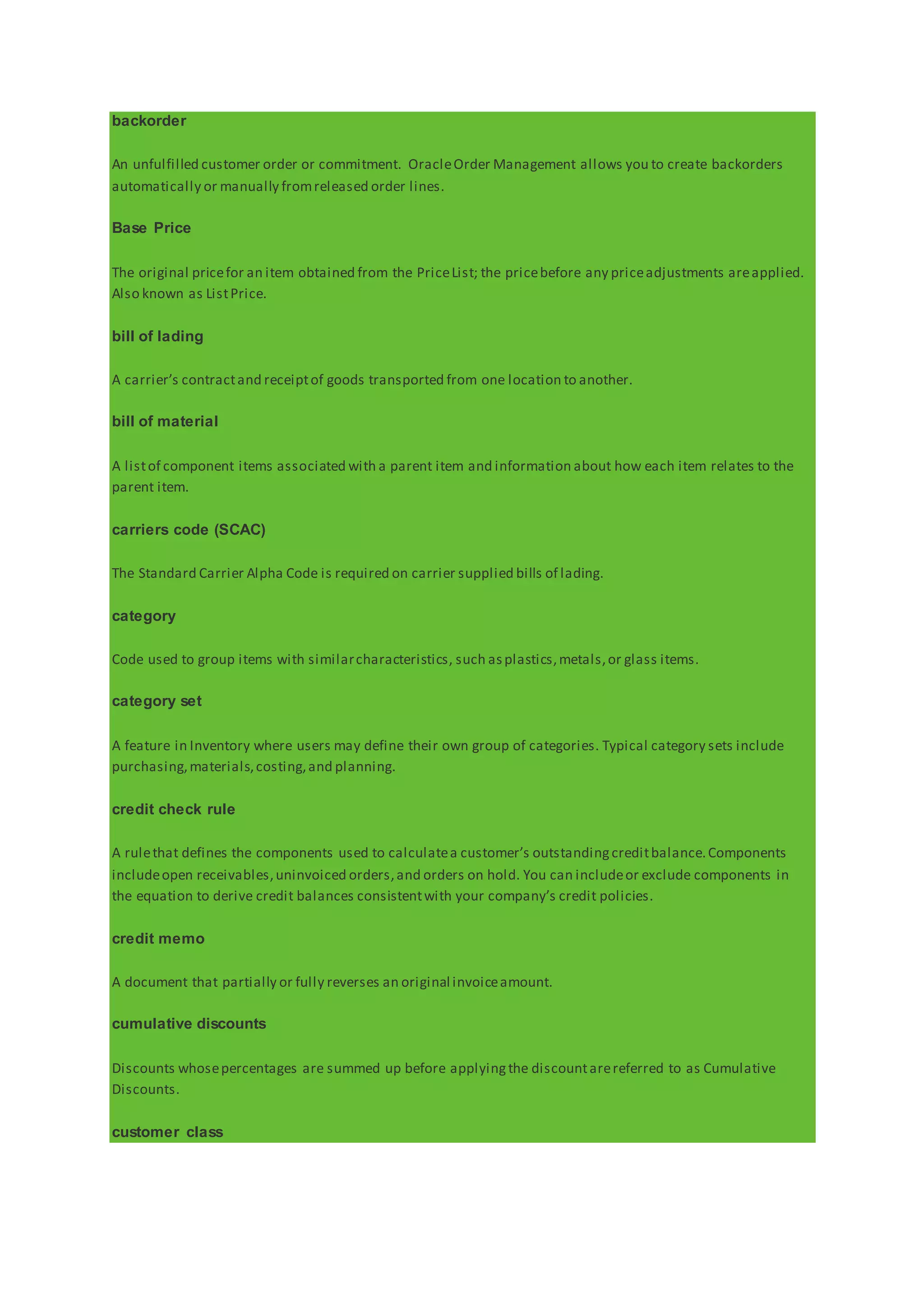 backorder
An unfulfilled customer order or commitment. OracleOrder Management allows you to create backorders
automatically or manually fromreleased order lines.
Base Price
The original pricefor an item obtained from the PriceList; the pricebefore any priceadjustments areapplied.
Also known as ListPrice.
bill of lading
A carrier’s contractand receiptof goods transported from one location to another.
bill of material
A listof component items associated with a parent item and information about how each item relates to the
parent item.
carriers code (SCAC)
The Standard Carrier Alpha Code is required on carrier supplied bills of lading.
category
Code used to group items with similarcharacteristics, such asplastics,metals,or glass items.
category set
A feature in Inventory where users may define their own group of categories. Typical category sets include
purchasing,materials,costing,and planning.
credit check rule
A rulethat defines the components used to calculatea customer’s outstandingcreditbalance.Components
includeopen receivables,uninvoiced orders,and orders on hold. You can includeor exclude components in
the equation to derive credit balances consistentwith your company’s credit policies.
credit memo
A document that partially or fully reverses an original invoiceamount.
cumulative discounts
Discounts whosepercentages are summed up before applyingthe discountarereferred to as Cumulative
Discounts.
customer class
 