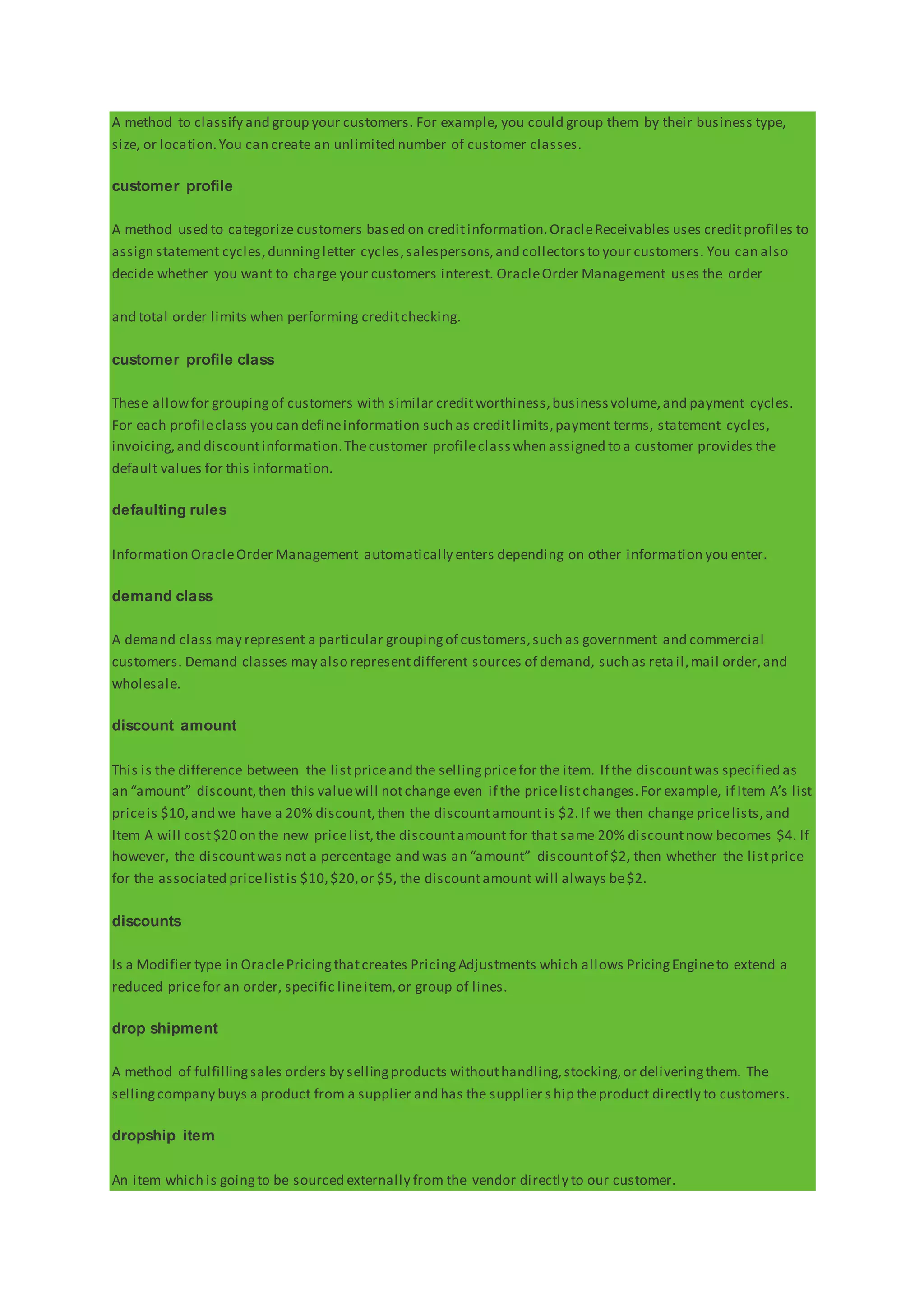 A method to classify and group your customers. For example, you could group them by their business type,
size, or location.You can create an unlimited number of customer classes.
customer profile
A method used to categorize customers based on creditinformation.OracleReceivables uses creditprofiles to
assign statement cycles,dunningletter cycles,salespersons,and collectorsto your customers. You can also
decide whether you want to charge your customers interest. OracleOrder Management uses the order
and total order limits when performing creditchecking.
customer profile class
These allowfor groupingof customers with similar creditworthiness,businessvolume,and payment cycles.
For each profileclass you can defineinformation such as creditlimits,payment terms, statement cycles,
invoicing,and discountinformation.Thecustomer profileclasswhen assigned to a customer provides the
default values for this information.
defaulting rules
Information OracleOrder Management automatically enters depending on other information you enter.
demand class
A demand class may represent a particular groupingof customers,such as government and commercial
customers. Demand classes may also representdifferent sources of demand, such as retail,mail order,and
wholesale.
discount amount
This is the difference between the listpriceand the sellingpricefor the item. If the discountwas specified as
an “amount” discount,then this valuewill notchange even if the pricelistchanges.For example, if Item A’s list
priceis $10,and we have a 20% discount,then the discountamount is $2.If we then change pricelists,and
Item A will cost$20 on the new pricelist,the discountamount for that same 20% discountnow becomes $4. If
however, the discountwas not a percentage and was an “amount” discountof $2, then whether the listprice
for the associated pricelistis $10,$20,or $5, the discountamount will always be$2.
discounts
Is a Modifier type in OraclePricingthatcreates PricingAdjustments which allows PricingEngineto extend a
reduced pricefor an order, specific lineitem,or group of lines.
drop shipment
A method of fulfillingsales orders by sellingproducts withouthandling,stocking,or deliveringthem. The
sellingcompany buys a product from a supplier and has the supplier s hip theproduct directly to customers.
dropship item
An item which is goingto be sourced externally from the vendor directly to our customer.
 