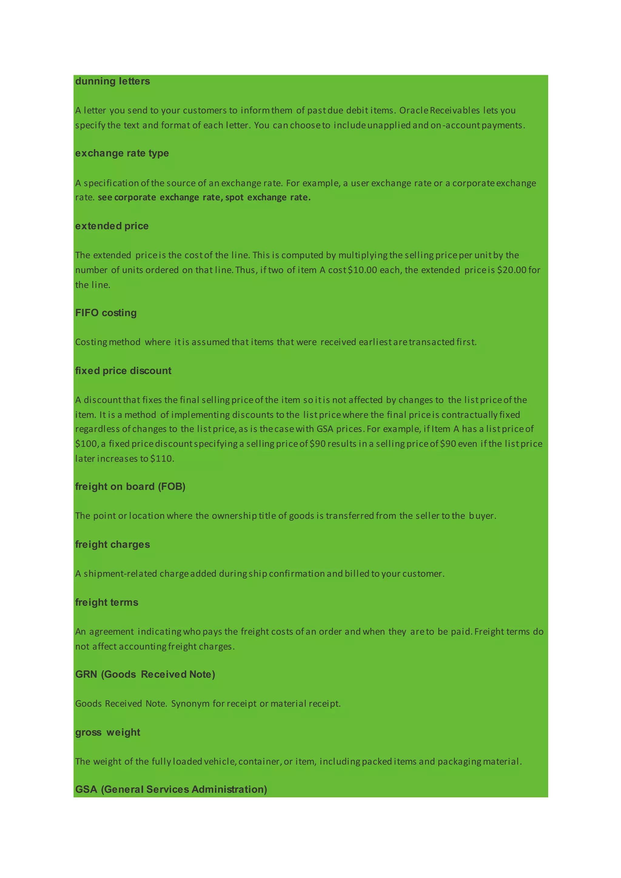 dunning letters
A letter you send to your customers to informthem of pastdue debit items. OracleReceivables lets you
specify the text and format of each letter. You can chooseto includeunapplied and on-accountpayments.
exchange rate type
A specification of the source of an exchange rate. For example, a user exchange rate or a corporateexchange
rate. see corporate exchange rate, spot exchange rate.
extended price
The extended priceis the costof the line. This is computed by multiplyingthe sellingpriceper unitby the
number of units ordered on that line.Thus, if two of item A cost$10.00 each, the extended priceis $20.00 for
the line.
FIFO costing
Costingmethod where itis assumed that items that were received earliestaretransacted first.
fixed price discount
A discountthat fixes the final sellingpriceof the item so itis not affected by changes to the listpriceof the
item. It is a method of implementing discounts to the listpricewhere the final priceis contractually fixed
regardless of changes to the listprice,as is thecasewith GSA prices.For example, if Item A has a listpriceof
$100,a fixed pricediscountspecifyinga sellingpriceof $90 results in a sellingpriceof $90 even if the listprice
later increases to $110.
freight on board (FOB)
The point or location where the ownership title of goods is transferred from the seller to the buyer.
freight charges
A shipment-related chargeadded duringship confirmation and billed to your customer.
freight terms
An agreement indicatingwho pays the freight costs of an order and when they areto be paid.Freight terms do
not affect accountingfreight charges.
GRN (Goods Received Note)
Goods Received Note. Synonym for receipt or material receipt.
gross weight
The weight of the fully loaded vehicle,container,or item, includingpacked items and packagingmaterial.
GSA (General Services Administration)
 
