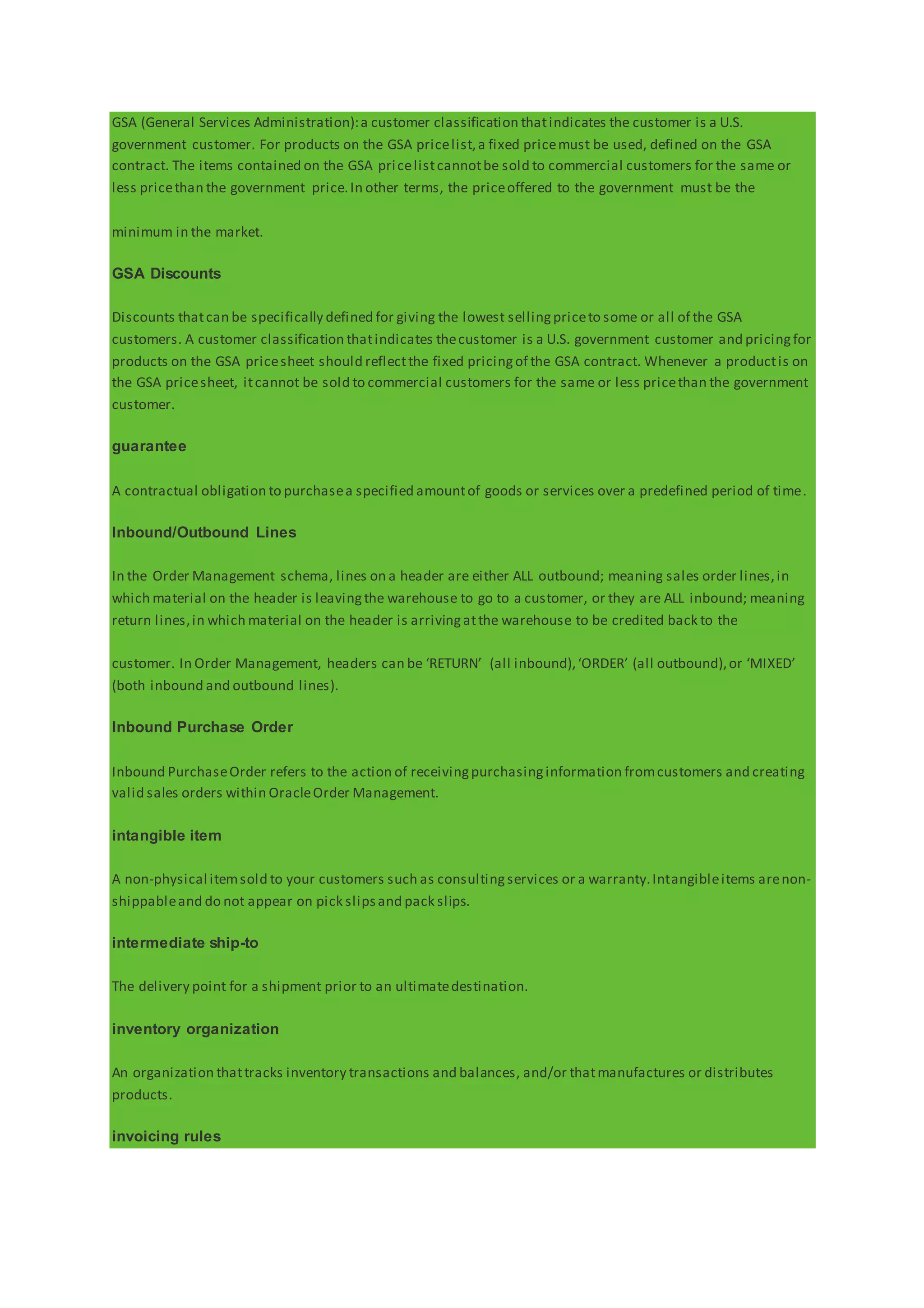 GSA (General Services Administration):a customer classification thatindicates the customer is a U.S.
government customer. For products on the GSA pricelist,a fixed pricemust be used, defined on the GSA
contract. The items contained on the GSA pricelistcannotbe sold to commercial customers for the same or
less pricethan the government price.In other terms, the priceoffered to the government must be the
minimum in the market.
GSA Discounts
Discounts thatcan be specifically defined for giving the lowest sellingpriceto some or all of the GSA
customers. A customer classification thatindicates thecustomer is a U.S. government customer and pricingfor
products on the GSA pricesheet should reflectthe fixed pricingof the GSA contract. Whenever a productis on
the GSA pricesheet, itcannot be sold to commercial customers for the same or less pricethan the government
customer.
guarantee
A contractual obligation to purchasea specified amountof goods or services over a predefined period of time.
Inbound/Outbound Lines
In the Order Management schema, lines on a header are either ALL outbound; meaning sales order lines,in
which material on the header is leavingthe warehouse to go to a customer, or they are ALL inbound; meaning
return lines,in which material on the header is arrivingatthe warehouse to be credited back to the
customer. In Order Management, headers can be ‘RETURN’ (all inbound),‘ORDER’ (all outbound),or ‘MIXED’
(both inbound and outbound lines).
Inbound Purchase Order
Inbound PurchaseOrder refers to the action of receivingpurchasinginformation fromcustomers and creating
valid sales orders within OracleOrder Management.
intangible item
A non-physical itemsold to your customers such as consultingservices or a warranty.Intangibleitems arenon-
shippableand do not appear on pick slipsand pack slips.
intermediate ship-to
The delivery point for a shipment prior to an ultimatedestination.
inventory organization
An organization thattracks inventory transactions and balances, and/or thatmanufactures or distributes
products.
invoicing rules
 
