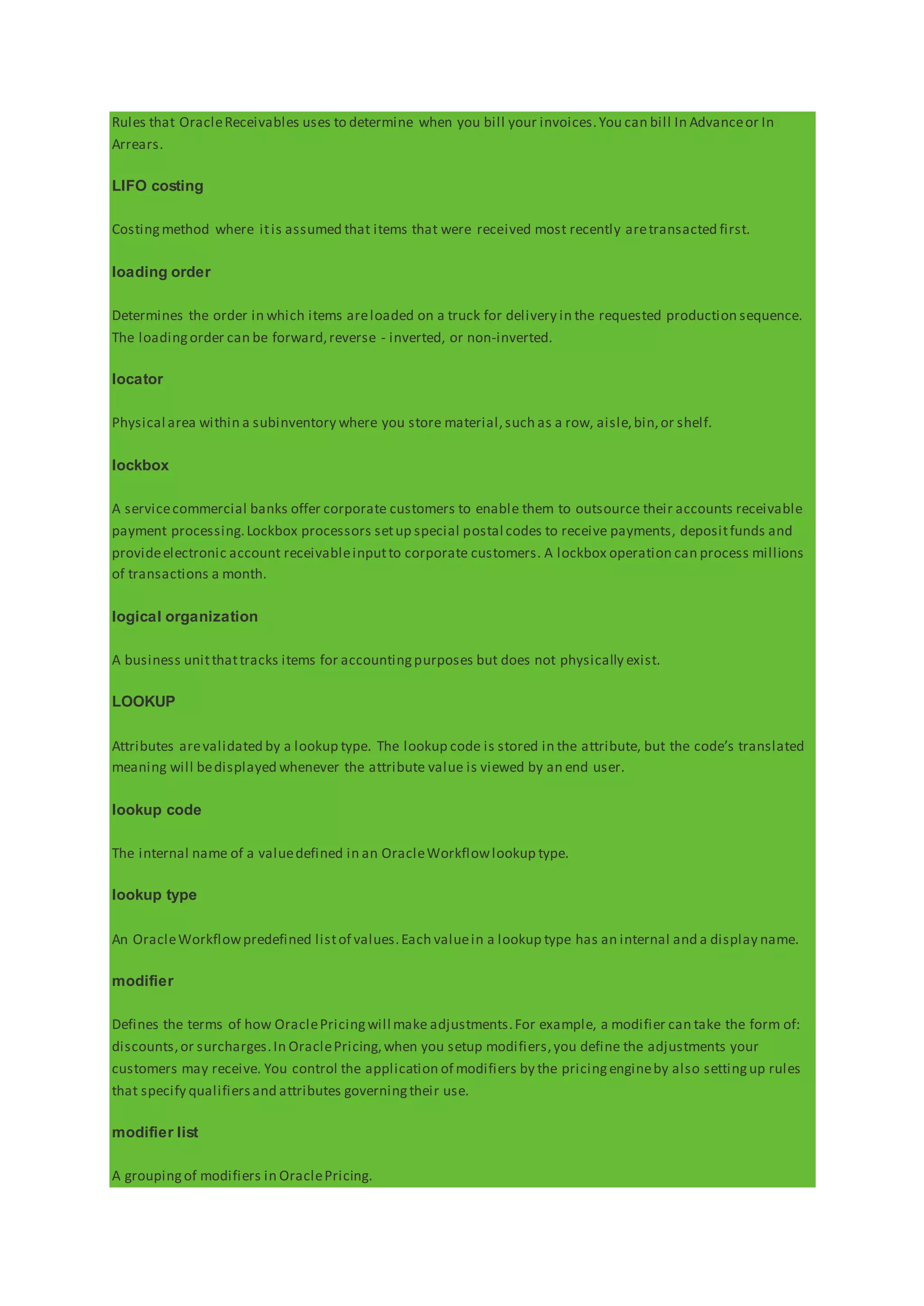 Rules that OracleReceivables uses to determine when you bill your invoices.You can bill In Advanceor In
Arrears.
LIFO costing
Costingmethod where itis assumed that items that were received most recently aretransacted first.
loading order
Determines the order in which items areloaded on a truck for delivery in the requested production sequence.
The loadingorder can be forward,reverse - inverted, or non-inverted.
locator
Physical area within a subinventory where you store material,such as a row, aisle,bin,or shelf.
lockbox
A servicecommercial banks offer corporate customers to enable them to outsource their accounts receivable
payment processing.Lockbox processors setup special postal codes to receive payments, depositfunds and
provideelectronic account receivableinputto corporate customers. A lockbox operation can process millions
of transactions a month.
logical organization
A business unitthattracks items for accountingpurposes but does not physically exist.
LOOKUP
Attributes arevalidated by a lookup type. The lookup code is stored in the attribute, but the code’s translated
meaning will bedisplayed whenever the attribute value is viewed by an end user.
lookup code
The internal name of a valuedefined in an OracleWorkflowlookup type.
lookup type
An OracleWorkflowpredefined listof values.Each valuein a lookup type has an internal and a display name.
modifier
Defines the terms of how OraclePricingwill make adjustments.For example, a modifier can take the form of:
discounts,or surcharges.In OraclePricing,when you setup modifiers,you define the adjustments your
customers may receive. You control the application of modifiers by the pricingengineby also settingup rules
that specify qualifiersand attributes governingtheir use.
modifier list
A groupingof modifiers in OraclePricing.
 
