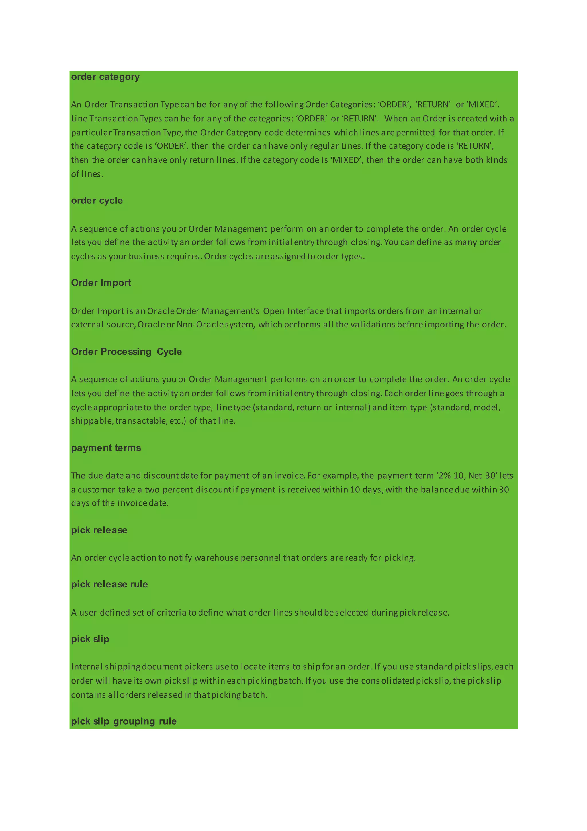 order category
An Order Transaction Typecan be for any of the followingOrder Categories: ‘ORDER’, ‘RETURN’ or ‘MIXED’.
Line Transaction Types can be for any of the categories: ‘ORDER’ or ‘RETURN’. When an Order is created with a
particularTransaction Type,the Order Category code determines which lines arepermitted for that order. If
the category code is ‘ORDER’, then the order can have only regular Lines.If the category code is ‘RETURN’,
then the order can have only return lines.If the category code is ‘MIXED’, then the order can have both kinds
of lines.
order cycle
A sequence of actions you or Order Management perform on an order to complete the order. An order cycle
lets you define the activity an order follows frominitial entry through closing.You can define as many order
cycles as your business requires.Order cycles areassigned to order types.
Order Import
Order Import is an OracleOrder Management’s Open Interface that imports orders from an internal or
external source,Oracleor Non-Oraclesystem, which performs all the validationsbeforeimporting the order.
Order Processing Cycle
A sequence of actions you or Order Management performs on an order to complete the order. An order cycle
lets you define the activity an order follows frominitial entry through closing.Each order linegoes through a
cycleappropriateto the order type, linetype (standard,return or internal) and item type (standard,model,
shippable,transactable,etc.) of that line.
payment terms
The due date and discountdate for payment of an invoice.For example, the payment term ’2% 10, Net 30’lets
a customer take a two percent discountif payment is received within 10 days,with the balancedue within 30
days of the invoicedate.
pick release
An order cycleaction to notify warehouse personnel that orders areready for picking.
pick release rule
A user-defined set of criteria to define what order lines should beselected duringpick release.
pick slip
Internal shippingdocument pickers useto locate items to ship for an order. If you use standard pick slips,each
order will haveits own pick slip within each pickingbatch.If you use the cons olidated pick slip,the pick slip
contains all orders released in thatpickingbatch.
pick slip grouping rule
 