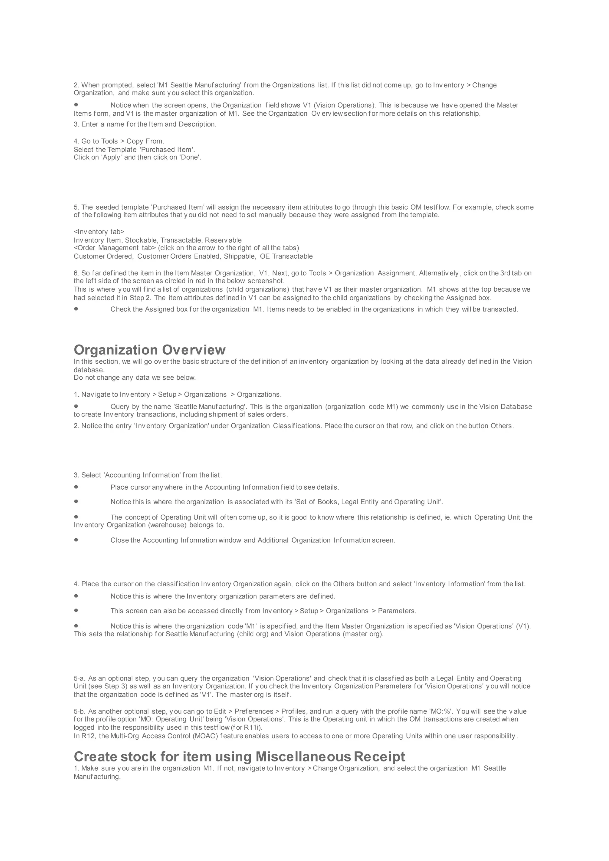 2. When prompted, select 'M1 Seattle Manuf acturing' f rom the Organizations list. If this list did not come up, go to Inv entory > Change
Organization, and make sure y ou select this organization.
 Notice when the screen opens, the Organization f ield shows V1 (Vision Operations). This is because we hav e opened the Master
Items f orm, and V1 is the master organization of M1. See the Organization Ov erv iew section f or more details on this relationship.
3. Enter a name f or the Item and Description.
4. Go to Tools > Copy From.
Select the Template 'Purchased Item'.
Click on 'Apply ' and then click on 'Done'.
5. The seeded template 'Purchased Item' will assign the necessary item attributes to go through this basic OM testf low. For example, check some
of the f ollowing item attributes that y ou did not need to set manually because they were assigned f rom the template.
<Inv entory tab>
Inv entory Item, Stockable, Transactable, Reserv able
<Order Management tab> (click on the arrow to the right of all the tabs)
Customer Ordered, Customer Orders Enabled, Shippable, OE Transactable
6. So f ar def ined the item in the Item Master Organization, V1. Next, go to Tools > Organization Assignment. Alternativ ely , click on the 3rd tab on
the lef t side of the screen as circled in red in the below screenshot.
This is where y ou will f ind a list of organizations (child organizations) that hav e V1 as their master organization. M1 shows at the top because we
had selected it in Step 2. The item attributes def ined in V1 can be assigned to the child organizations by checking the Assigned box.
 Check the Assigned box f or the organization M1. Items needs to be enabled in the organizations in which they will be transacted.
Organization Overview
In this section, we will go ov er the basic structure of the def inition of an inv entory organization by looking at the data already def ined in the Vision
database.
Do not change any data we see below.
1. Nav igate to Inv entory > Setup > Organizations > Organizations.
 Query by the name 'Seattle Manuf acturing'. This is the organization (organization code M1) we commonly use in the Vision Database
to create Inv entory transactions, including shipment of sales orders.
2. Notice the entry 'Inv entory Organization' under Organization Classif ications. Place the cursor on that row, and click on t he button Others.
3. Select 'Accounting Inf ormation' f rom the list.
 Place cursor any where in the Accounting Inf ormation f ield to see details.
 Notice this is where the organization is associated with its 'Set of Books, Legal Entity and Operating Unit'.
 The concept of Operating Unit will of ten come up, so it is good to know where this relationship is def ined, ie. which Operating Unit the
Inv entory Organization (warehouse) belongs to.
 Close the Accounting Inf ormation window and Additional Organization Inf ormation screen.
4. Place the cursor on the classif ication Inv entory Organization again, click on the Others button and select 'Inv entory Information' from the list.
 Notice this is where the Inv entory organization parameters are def ined.
 This screen can also be accessed directly f rom Inv entory > Setup > Organizations > Parameters.
 Notice this is where the organization code 'M1' is specif ied, and the Item Master Organization is specif ied as 'Vision Operat ions' (V1).
This sets the relationship f or Seattle Manuf acturing (child org) and Vision Operations (master org).
5-a. As an optional step, y ou can query the organization 'Vision Operations' and check that it is classf ied as both a Legal Entity and Operating
Unit (see Step 3) as well as an Inv entory Organization. If y ou check the Inv entory Organization Parameters f or 'Vision Operat ions' y ou will notice
that the organization code is def ined as 'V1'. The master org is itself .
5-b. As another optional step, y ou can go to Edit > Pref erences > Prof iles, and run a query with the prof ile name 'MO:%'. You will see the v alue
f or the prof ile option 'MO: Operating Unit' being 'Vision Operations'. This is the Operating unit in which the OM transactions are created when
logged into the responsibility used in this testf low (f or R11i).
In R12, the Multi-Org Access Control (MOAC) f eature enables users to access to one or more Operating Units within one user responsibility .
Create stock for item using Miscellaneous Receipt
1. Make sure y ou are in the organization M1. If not, nav igate to Inv entory > Change Organization, and select the organization M1 Seattle
Manuf acturing.
 
