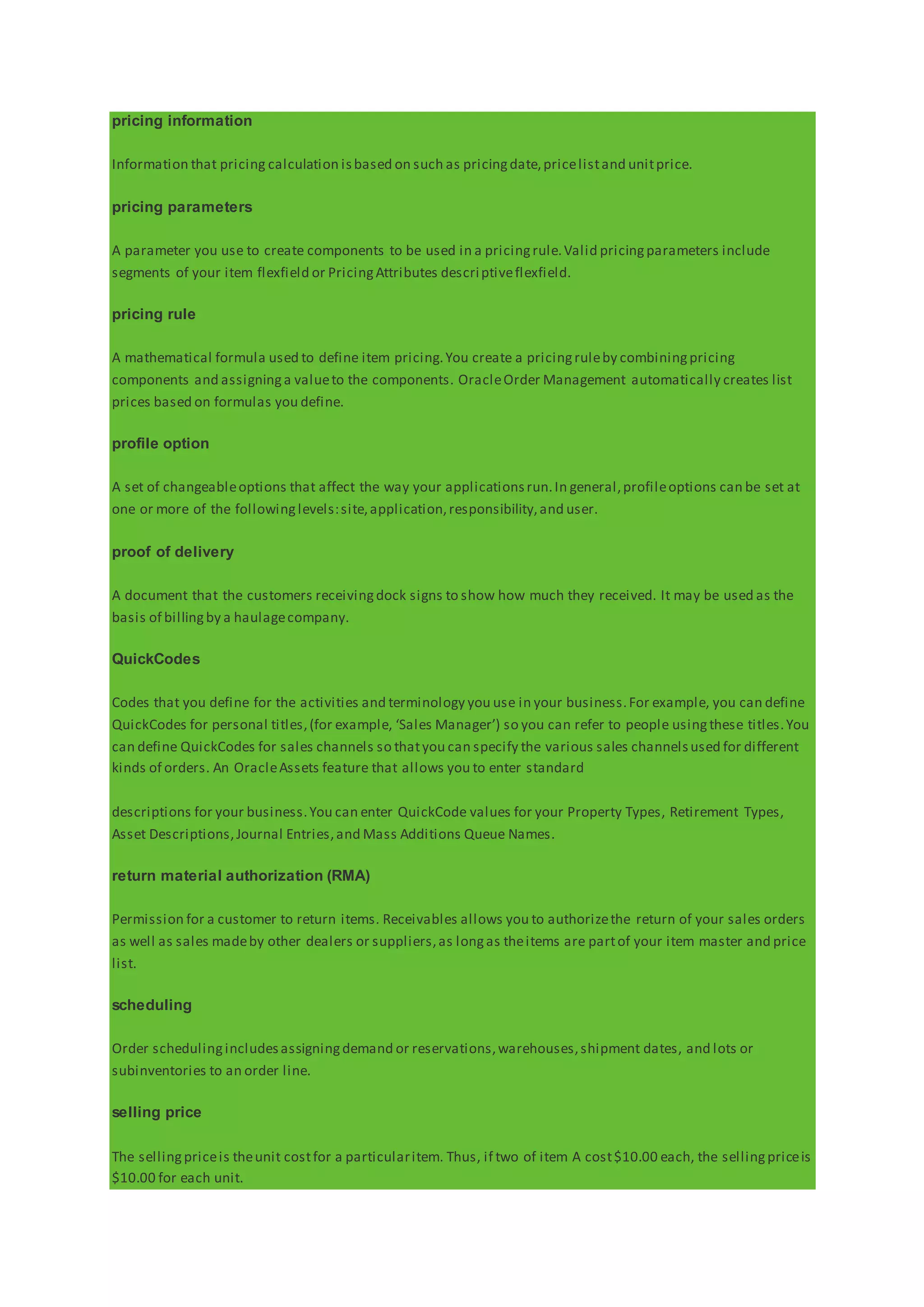 pricing information
Information that pricing calculation isbased on such as pricingdate,pricelistand unitprice.
pricing parameters
A parameter you use to create components to be used in a pricingrule.Valid pricingparameters include
segments of your item flexfield or PricingAttributes descriptiveflexfield.
pricing rule
A mathematical formula used to define item pricing.You create a pricingruleby combiningpricing
components and assigninga valueto the components. OracleOrder Management automatically creates list
prices based on formulas you define.
profile option
A set of changeableoptions that affect the way your applicationsrun.In general,profileoptions can be set at
one or more of the followinglevels:site,application,responsibility,and user.
proof of delivery
A document that the customers receivingdock signs to show how much they received. It may be used as the
basis of billingby a haulagecompany.
QuickCodes
Codes that you define for the activities and terminology you use in your business.For example, you can define
QuickCodes for personal titles,(for example, ‘Sales Manager’) so you can refer to people usingthese titles.You
can define QuickCodes for sales channels so thatyou can specify the various sales channelsused for different
kinds of orders. An OracleAssets feature that allows you to enter standard
descriptions for your business.You can enter QuickCode values for your Property Types, Retirement Types,
Asset Descriptions,Journal Entries,and Mass Additions Queue Names.
return material authorization (RMA)
Permission for a customer to return items. Receivables allows you to authorizethe return of your sales orders
as well as sales madeby other dealers or suppliers,as longas theitems are partof your item master and price
list.
scheduling
Order schedulingincludesassigningdemand or reservations,warehouses,shipment dates, and lots or
subinventories to an order line.
selling price
The sellingpriceis theunit costfor a particularitem. Thus, if two of item A cost$10.00 each, the sellingpriceis
$10.00 for each unit.
 