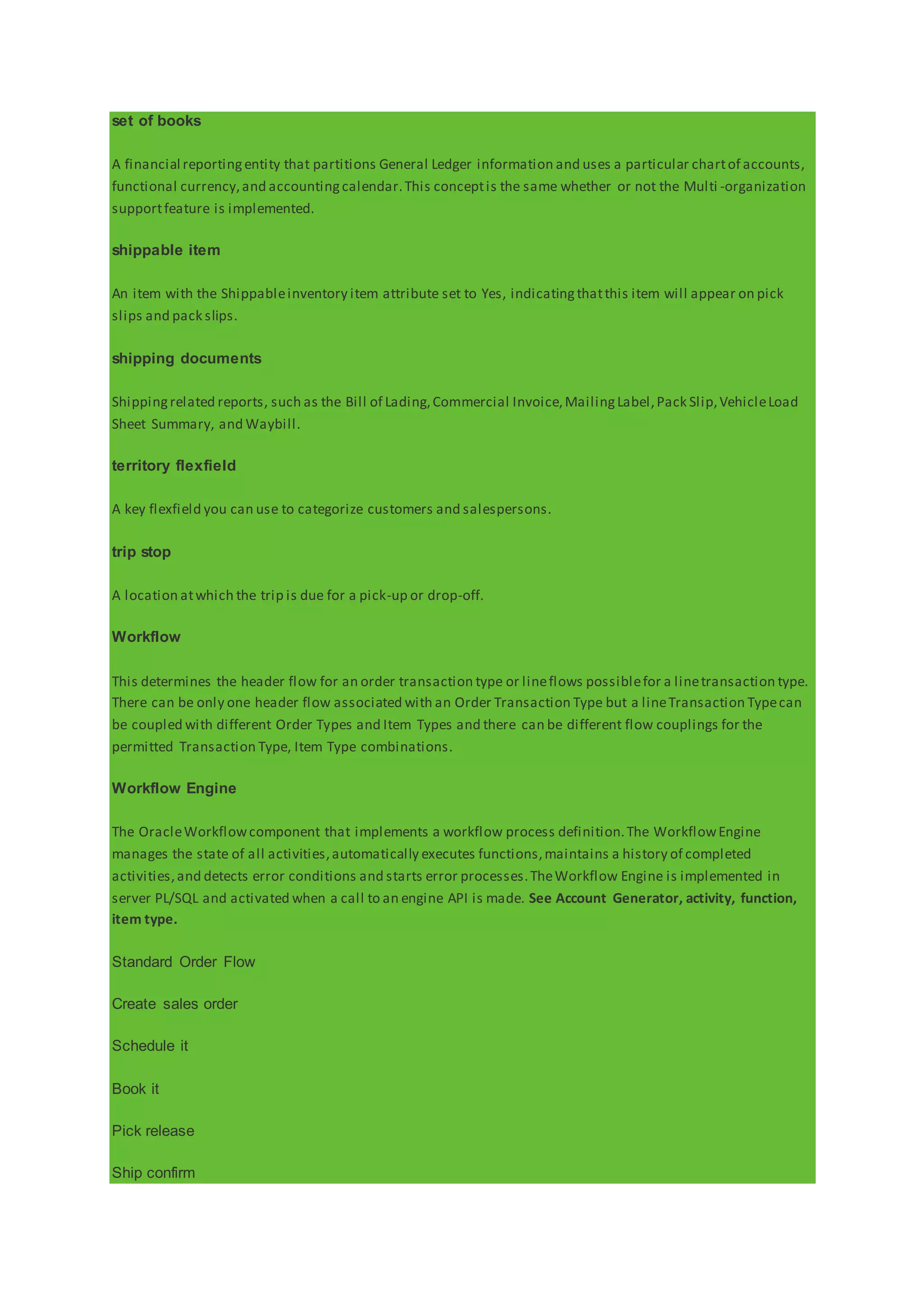 set of books
A financial reportingentity that partitions General Ledger information and uses a particular chartof accounts,
functional currency,and accountingcalendar.This conceptis the same whether or not the Multi -organization
supportfeature is implemented.
shippable item
An item with the Shippableinventory item attribute set to Yes, indicatingthatthis item will appear on pick
slips and pack slips.
shipping documents
Shippingrelated reports, such as the Bill of Lading,Commercial Invoice,MailingLabel,Pack Slip,VehicleLoad
Sheet Summary, and Waybill.
territory flexfield
A key flexfield you can use to categorize customers and salespersons.
trip stop
A location atwhich the trip is due for a pick-up or drop-off.
Workflow
This determines the header flow for an order transaction type or lineflows possiblefor a linetransaction type.
There can be only one header flow associated with an Order Transaction Type but a lineTransaction Typecan
be coupled with different Order Types and Item Types and there can be different flow couplings for the
permitted Transaction Type, Item Type combinations.
Workflow Engine
The OracleWorkflowcomponent that implements a workflow process definition.The WorkflowEngine
manages the state of all activities,automatically executes functions,maintains a history of completed
activities,and detects error conditions and starts error processes.TheWorkflow Engine is implemented in
server PL/SQL and activated when a call to an engine API is made. See Account Generator, activity, function,
item type.
Standard Order Flow
Create sales order
Schedule it
Book it
Pick release
Ship confirm
 