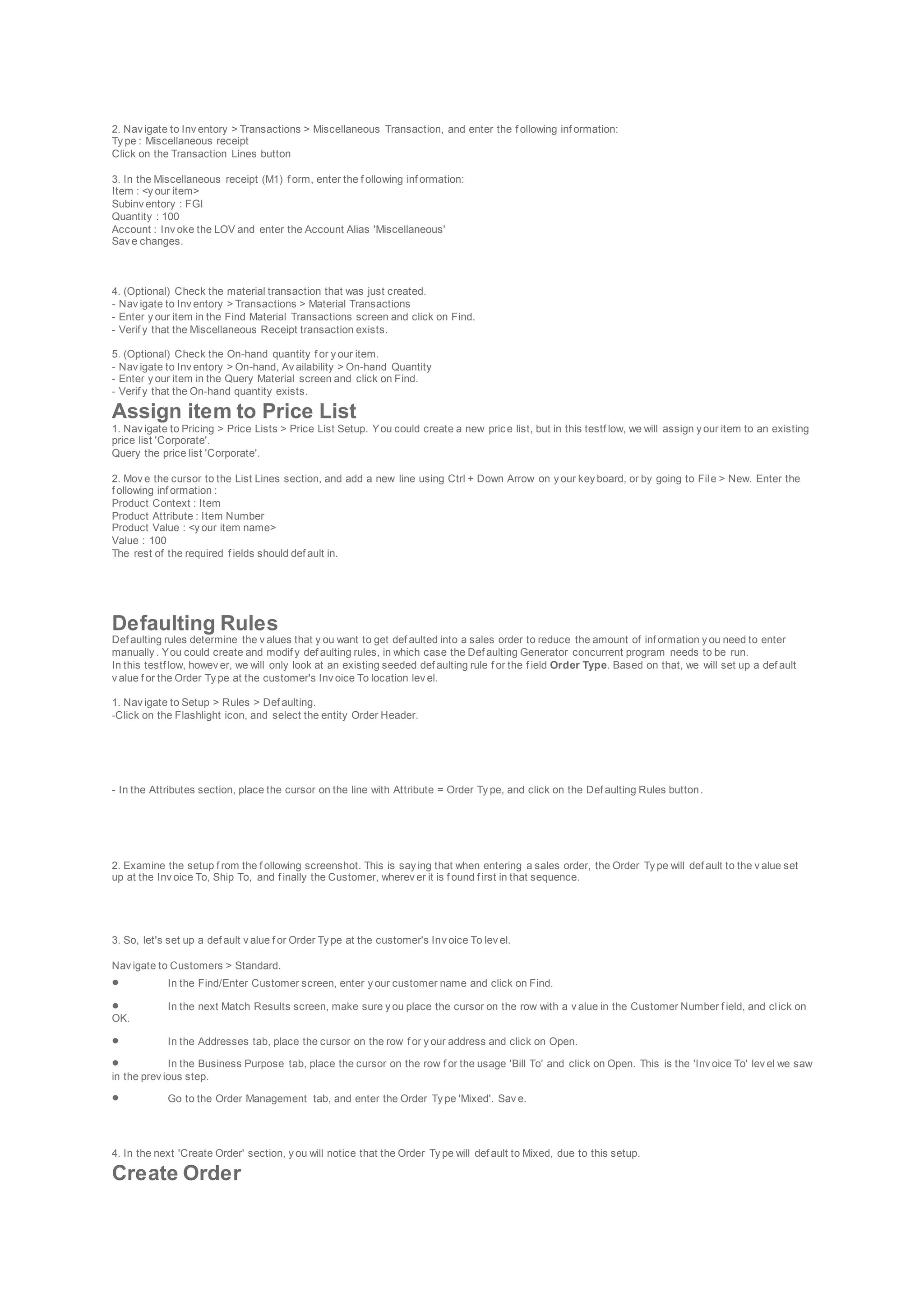 2. Nav igate to Inv entory > Transactions > Miscellaneous Transaction, and enter the f ollowing inf ormation:
Ty pe : Miscellaneous receipt
Click on the Transaction Lines button
3. In the Miscellaneous receipt (M1) f orm, enter the f ollowing inf ormation:
Item : <y our item>
Subinv entory : FGI
Quantity : 100
Account : Inv oke the LOV and enter the Account Alias 'Miscellaneous'
Sav e changes.
4. (Optional) Check the material transaction that was just created.
- Nav igate to Inv entory > Transactions > Material Transactions
- Enter y our item in the Find Material Transactions screen and click on Find.
- Verif y that the Miscellaneous Receipt transaction exists.
5. (Optional) Check the On-hand quantity f or y our item.
- Nav igate to Inv entory > On-hand, Av ailability > On-hand Quantity
- Enter y our item in the Query Material screen and click on Find.
- Verif y that the On-hand quantity exists.
Assign item to Price List
1. Nav igate to Pricing > Price Lists > Price List Setup. You could create a new price list, but in this testf low, we will assign y our item to an existing
price list 'Corporate'.
Query the price list 'Corporate'.
2. Mov e the cursor to the List Lines section, and add a new line using Ctrl + Down Arrow on y our key board, or by going to File > New. Enter the
f ollowing inf ormation :
Product Context : Item
Product Attribute : Item Number
Product Value : <y our item name>
Value : 100
The rest of the required f ields should def ault in.
Defaulting Rules
Def aulting rules determine the v alues that y ou want to get def aulted into a sales order to reduce the amount of inf ormation y ou need to enter
manually . You could create and modif y def aulting rules, in which case the Def aulting Generator concurrent program needs to be run.
In this testf low, howev er, we will only look at an existing seeded def aulting rule f or the f ield Order Type. Based on that, we will set up a def ault
v alue f or the Order Ty pe at the customer's Inv oice To location lev el.
1. Nav igate to Setup > Rules > Def aulting.
-Click on the Flashlight icon, and select the entity Order Header.
- In the Attributes section, place the cursor on the line with Attribute = Order Ty pe, and click on the Def aulting Rules button.
2. Examine the setup f rom the f ollowing screenshot. This is say ing that when entering a sales order, the Order Ty pe will def ault to the v alue set
up at the Inv oice To, Ship To, and f inally the Customer, wherev er it is f ound f irst in that sequence.
3. So, let's set up a def ault v alue f or Order Ty pe at the customer's Inv oice To lev el.
Nav igate to Customers > Standard.
 In the Find/Enter Customer screen, enter y our customer name and click on Find.
 In the next Match Results screen, make sure y ou place the cursor on the row with a v alue in the Customer Number f ield, and click on
OK.
 In the Addresses tab, place the cursor on the row f or y our address and click on Open.
 In the Business Purpose tab, place the cursor on the row f or the usage 'Bill To' and click on Open. This is the 'Inv oice To' lev el we saw
in the prev ious step.
 Go to the Order Management tab, and enter the Order Ty pe 'Mixed'. Sav e.
4. In the next 'Create Order' section, y ou will notice that the Order Ty pe will def ault to Mixed, due to this setup.
Create Order
 