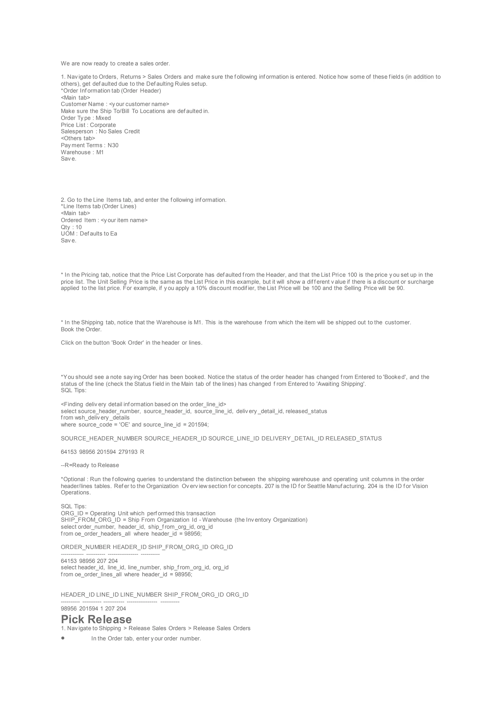 We are now ready to create a sales order.
1. Nav igate to Orders, Returns > Sales Orders and make sure the f ollowing inf ormation is entered. Notice how some of these f ields (in addition to
others), get def aulted due to the Def aulting Rules setup.
*Order Inf ormation tab (Order Header)
<Main tab>
Customer Name : <y our customer name>
Make sure the Ship To/Bill To Locations are def aulted in.
Order Ty pe : Mixed
Price List : Corporate
Salesperson : No Sales Credit
<Others tab>
Pay ment Terms : N30
Warehouse : M1
Sav e.
2. Go to the Line Items tab, and enter the f ollowing inf ormation.
*Line Items tab (Order Lines)
<Main tab>
Ordered Item : <y our item name>
Qty : 10
UOM : Def aults to Ea
Sav e.
* In the Pricing tab, notice that the Price List Corporate has def aulted f rom the Header, and that the List Price 100 is the price y ou set up in the
price list. The Unit Selling Price is the same as the List Price in this example, but it will show a dif f erent v alue if there is a discount or surcharge
applied to the list price. For example, if y ou apply a 10% discount modif ier, the List Price will be 100 and the Selling Price will be 90.
* In the Shipping tab, notice that the Warehouse is M1. This is the warehouse f rom which the item will be shipped out to the customer.
Book the Order.
Click on the button 'Book Order' in the header or lines.
*You should see a note say ing Order has been booked. Notice the status of the order header has changed f rom Entered to 'Booked', and the
status of the line (check the Status f ield in the Main tab of the lines) has changed f rom Entered to 'Awaiting Shipping'.
SQL Tips:
<Finding deliv ery detail inf ormation based on the order_line_id>
select source_header_number, source_header_id, source_line_id, deliv ery _detail_id, released_status
f rom wsh_deliv ery _details
where source_code = 'OE' and source_line_id = 201594;
SOURCE_HEADER_NUMBER SOURCE_HEADER_ID SOURCE_LINE_ID DELIVERY_DETAIL_ID RELEASED_STATUS
64153 98956 201594 279193 R
--R=Ready to Release
*Optional : Run the f ollowing queries to understand the distinction between the shipping warehouse and operating unit columns in the order
header/lines tables. Ref er to the Organization Ov erv iew section f or concepts. 207 is the ID f or Seattle Manuf acturing. 204 is the ID f or Vision
Operations.
SQL Tips:
ORG_ID = Operating Unit which perf ormed this transaction
SHIP_FROM_ORG_ID = Ship From Organization Id - Warehouse (the Inv entory Organization)
select order_number, header_id, ship_f rom_org_id, org_id
f rom oe_order_headers_all where header_id = 98956;
ORDER_NUMBER HEADER_ID SHIP_FROM_ORG_ID ORG_ID
------------ ---------- ---------------- ----------
64153 98956 207 204
select header_id, line_id, line_number, ship_f rom_org_id, org_id
f rom oe_order_lines_all where header_id = 98956;
HEADER_ID LINE_ID LINE_NUMBER SHIP_FROM_ORG_ID ORG_ID
---------- ---------- ----------- ---------------- ----------
98956 201594 1 207 204
Pick Release
1. Nav igate to Shipping > Release Sales Orders > Release Sales Orders
 In the Order tab, enter y our order number.
 