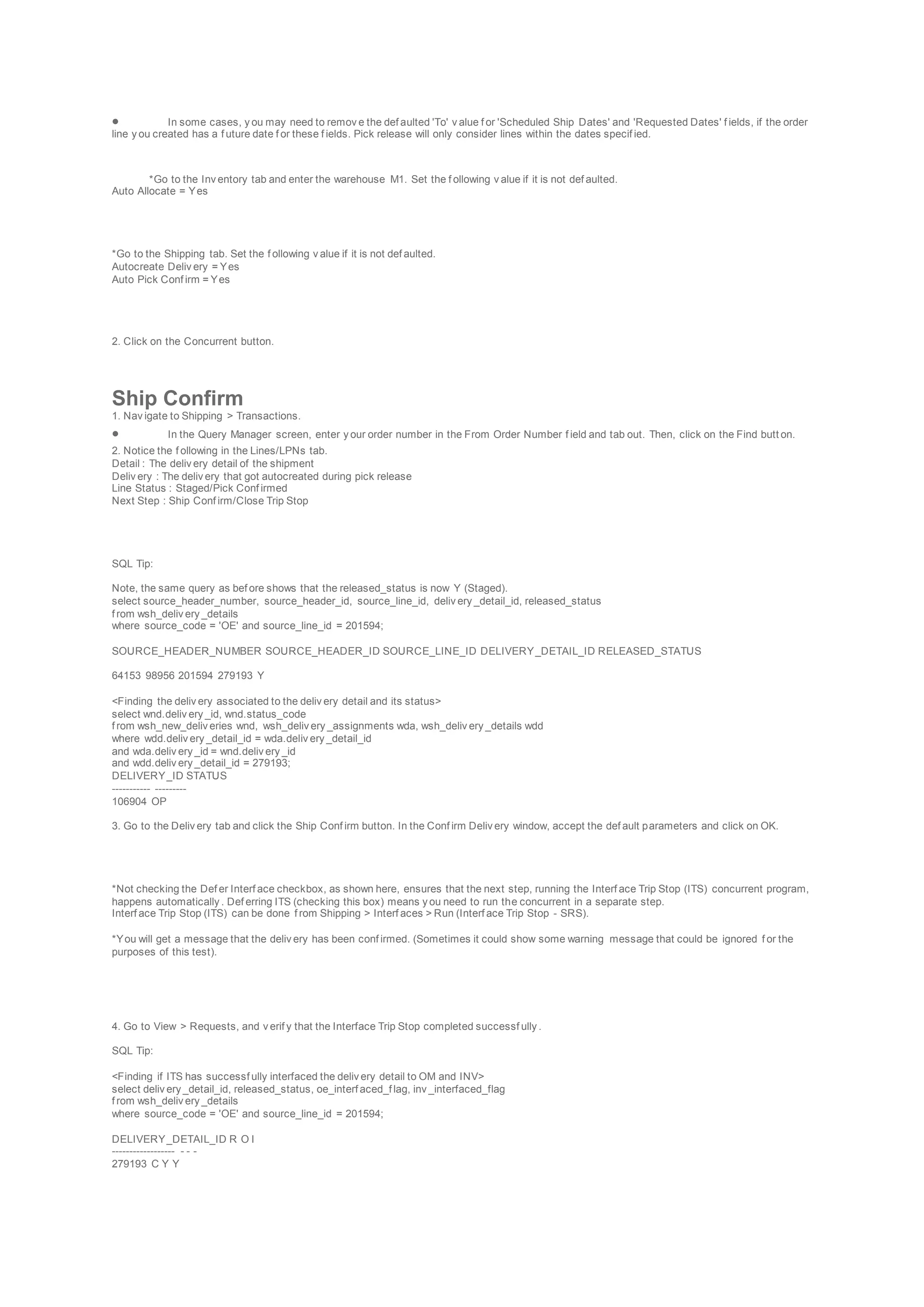  In some cases, y ou may need to remov e the def aulted 'To' v alue f or 'Scheduled Ship Dates' and 'Requested Dates' f ields, if the order
line y ou created has a f uture date f or these f ields. Pick release will only consider lines within the dates specif ied.
*Go to the Inv entory tab and enter the warehouse M1. Set the f ollowing v alue if it is not def aulted.
Auto Allocate = Yes
*Go to the Shipping tab. Set the f ollowing v alue if it is not def aulted.
Autocreate Deliv ery = Yes
Auto Pick Conf irm = Yes
2. Click on the Concurrent button.
Ship Confirm
1. Nav igate to Shipping > Transactions.
 In the Query Manager screen, enter y our order number in the From Order Number f ield and tab out. Then, click on the Find butt on.
2. Notice the f ollowing in the Lines/LPNs tab.
Detail : The deliv ery detail of the shipment
Deliv ery : The deliv ery that got autocreated during pick release
Line Status : Staged/Pick Conf irmed
Next Step : Ship Conf irm/Close Trip Stop
SQL Tip:
Note, the same query as bef ore shows that the released_status is now Y (Staged).
select source_header_number, source_header_id, source_line_id, deliv ery _detail_id, released_status
f rom wsh_deliv ery _details
where source_code = 'OE' and source_line_id = 201594;
SOURCE_HEADER_NUMBER SOURCE_HEADER_ID SOURCE_LINE_ID DELIVERY_DETAIL_ID RELEASED_STATUS
64153 98956 201594 279193 Y
<Finding the deliv ery associated to the deliv ery detail and its status>
select wnd.deliv ery _id, wnd.status_code
f rom wsh_new_deliv eries wnd, wsh_deliv ery _assignments wda, wsh_deliv ery _details wdd
where wdd.deliv ery _detail_id = wda.deliv ery _detail_id
and wda.deliv ery _id = wnd.deliv ery _id
and wdd.deliv ery _detail_id = 279193;
DELIVERY_ID STATUS
----------- ---------
106904 OP
3. Go to the Deliv ery tab and click the Ship Conf irm button. In the Conf irm Deliv ery window, accept the def ault parameters and click on OK.
*Not checking the Def er Interf ace checkbox, as shown here, ensures that the next step, running the Interf ace Trip Stop (ITS) concurrent program,
happens automatically . Def erring ITS (checking this box) means y ou need to run the concurrent in a separate step.
Interf ace Trip Stop (ITS) can be done f rom Shipping > Interf aces > Run (Interf ace Trip Stop - SRS).
*You will get a message that the deliv ery has been conf irmed. (Sometimes it could show some warning message that could be ignored f or the
purposes of this test).
4. Go to View > Requests, and v erif y that the Interface Trip Stop completed successf ully .
SQL Tip:
<Finding if ITS has successf ully interfaced the deliv ery detail to OM and INV>
select deliv ery _detail_id, released_status, oe_interf aced_f lag, inv _interfaced_flag
f rom wsh_deliv ery _details
where source_code = 'OE' and source_line_id = 201594;
DELIVERY_DETAIL_ID R O I
------------------ - - -
279193 C Y Y
 