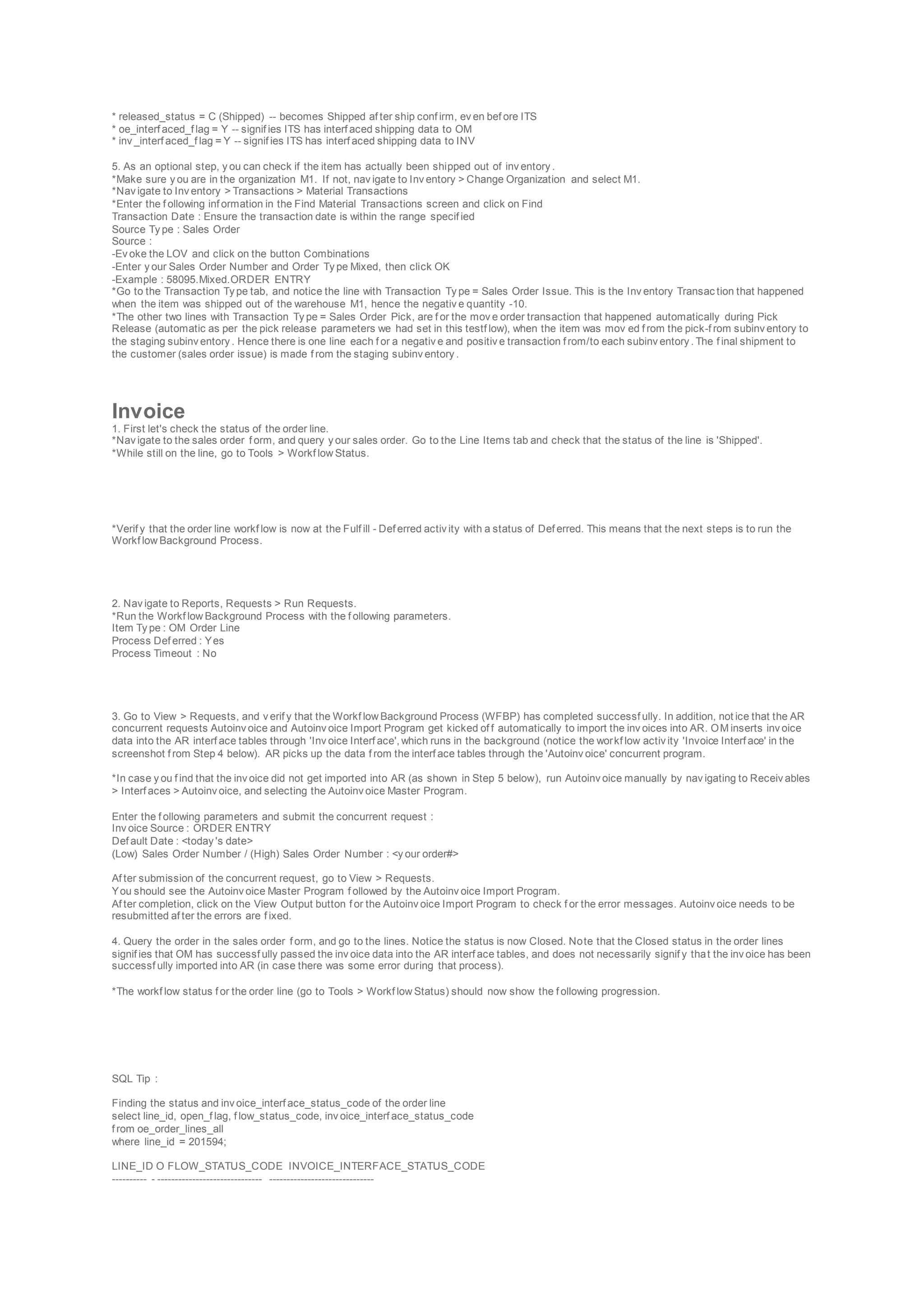 * released_status = C (Shipped) -- becomes Shipped af ter ship conf irm, ev en bef ore ITS
* oe_interf aced_f lag = Y -- signif ies ITS has interf aced shipping data to OM
* inv _interf aced_f lag = Y -- signif ies ITS has interf aced shipping data to INV
5. As an optional step, y ou can check if the item has actually been shipped out of inv entory .
*Make sure y ou are in the organization M1. If not, nav igate to Inv entory > Change Organization and select M1.
*Nav igate to Inv entory > Transactions > Material Transactions
*Enter the f ollowing inf ormation in the Find Material Transactions screen and click on Find
Transaction Date : Ensure the transaction date is within the range specif ied
Source Ty pe : Sales Order
Source :
-Ev oke the LOV and click on the button Combinations
-Enter y our Sales Order Number and Order Ty pe Mixed, then click OK
-Example : 58095.Mixed.ORDER ENTRY
*Go to the Transaction Ty pe tab, and notice the line with Transaction Ty pe = Sales Order Issue. This is the Inv entory Transac tion that happened
when the item was shipped out of the warehouse M1, hence the negativ e quantity -10.
*The other two lines with Transaction Ty pe = Sales Order Pick, are f or the mov e order transaction that happened automatically during Pick
Release (automatic as per the pick release parameters we had set in this testf low), when the item was mov ed f rom the pick-f rom subinv entory to
the staging subinv entory . Hence there is one line each f or a negativ e and positiv e transaction f rom/to each subinv entory . The f inal shipment to
the customer (sales order issue) is made f rom the staging subinv entory .
Invoice
1. First let's check the status of the order line.
*Nav igate to the sales order f orm, and query y our sales order. Go to the Line Items tab and check that the status of the line is 'Shipped'.
*While still on the line, go to Tools > Workf low Status.
*Verif y that the order line workf low is now at the Fulf ill - Def erred activ ity with a status of Def erred. This means that the next steps is to run the
Workf low Background Process.
2. Nav igate to Reports, Requests > Run Requests.
*Run the Workf low Background Process with the f ollowing parameters.
Item Ty pe : OM Order Line
Process Def erred : Yes
Process Timeout : No
3. Go to View > Requests, and v erif y that the Workf low Background Process (WFBP) has completed successf ully. In addition, not ice that the AR
concurrent requests Autoinv oice and Autoinv oice Import Program get kicked of f automatically to import the inv oices into AR. OM inserts inv oice
data into the AR interf ace tables through 'Inv oice Interf ace', which runs in the background (notice the workf low activ ity 'Invoice Interf ace' in the
screenshot f rom Step 4 below). AR picks up the data f rom the interf ace tables through the 'Autoinv oice' concurrent program.
*In case y ou f ind that the inv oice did not get imported into AR (as shown in Step 5 below), run Autoinv oice manually by nav igating to Receiv ables
> Interf aces > Autoinv oice, and selecting the Autoinv oice Master Program.
Enter the f ollowing parameters and submit the concurrent request :
Inv oice Source : ORDER ENTRY
Def ault Date : <today 's date>
(Low) Sales Order Number / (High) Sales Order Number : <y our order#>
Af ter submission of the concurrent request, go to View > Requests.
You should see the Autoinv oice Master Program f ollowed by the Autoinv oice Import Program.
Af ter completion, click on the View Output button f or the Autoinv oice Import Program to check f or the error messages. Autoinv oice needs to be
resubmitted af ter the errors are f ixed.
4. Query the order in the sales order f orm, and go to the lines. Notice the status is now Closed. Note that the Closed status in the order lines
signif ies that OM has successf ully passed the inv oice data into the AR interf ace tables, and does not necessarily signif y that the inv oice has been
successf ully imported into AR (in case there was some error during that process).
*The workf low status f or the order line (go to Tools > Workf low Status) should now show the f ollowing progression.
SQL Tip :
Finding the status and inv oice_interf ace_status_code of the order line
select line_id, open_f lag, f low_status_code, inv oice_interf ace_status_code
f rom oe_order_lines_all
where line_id = 201594;
LINE_ID O FLOW_STATUS_CODE INVOICE_INTERFACE_STATUS_CODE
---------- - ------------------------------ ------------------------------
 