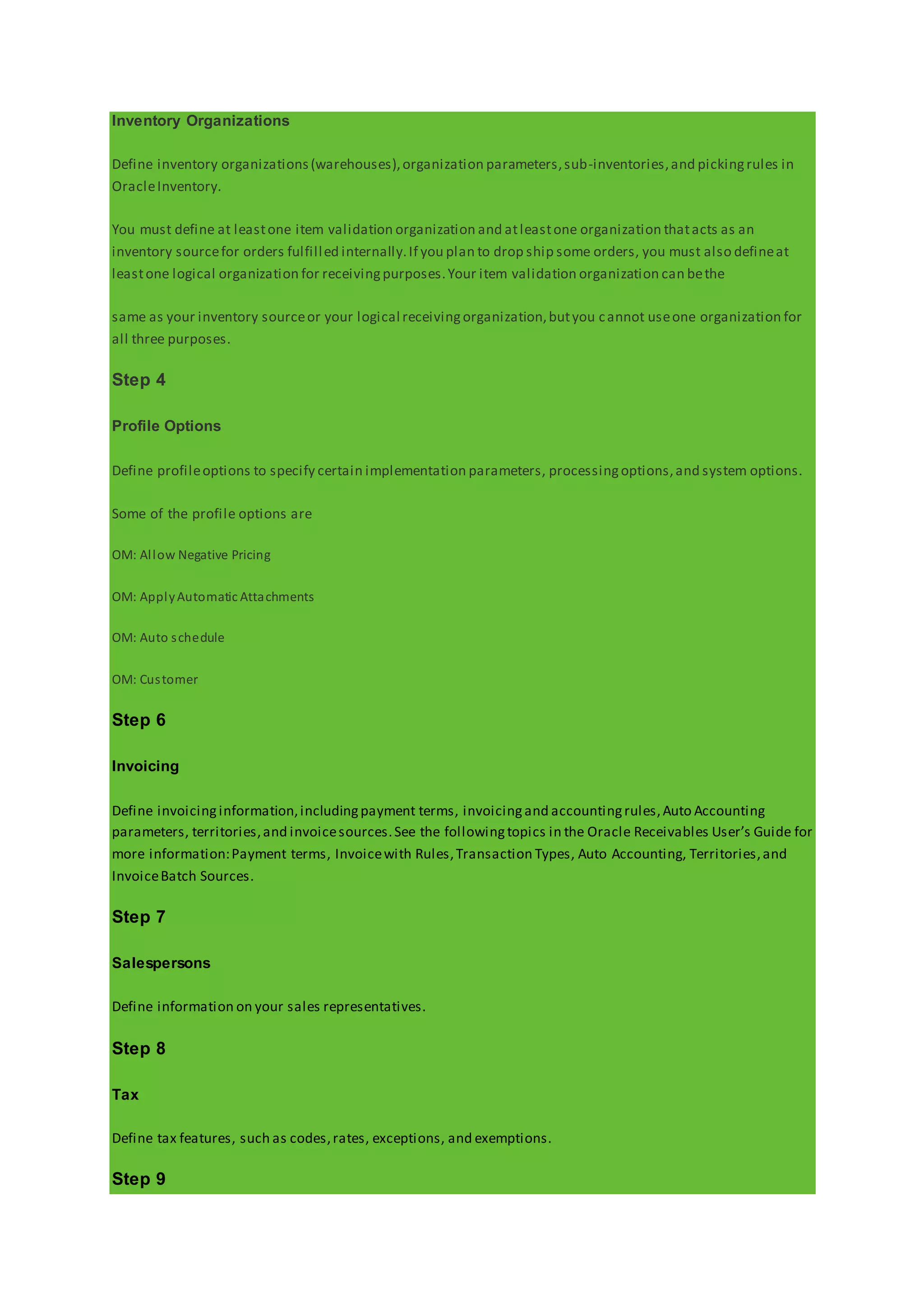 Inventory Organizations
Define inventory organizations(warehouses),organization parameters,sub-inventories,and pickingrules in
OracleInventory.
You must define at leastone item validation organization and atleastone organization thatacts as an
inventory sourcefor orders fulfilled internally.If you plan to drop ship some orders, you must also defineat
leastone logical organization for receivingpurposes.Your item validation organization can bethe
same as your inventory sourceor your logical receivingorganization,butyou cannot useone organization for
all three purposes.
Step 4
Profile Options
Define profileoptions to specify certain implementation parameters, processingoptions,and system options.
Some of the profile options are
OM: Allow Negative Pricing
OM: ApplyAutomatic Attachments
OM: Auto schedule
OM: Customer
Step 6
Invoicing
Define invoicinginformation,includingpayment terms, invoicingand accountingrules,Auto Accounting
parameters, territories,and invoicesources.See the followingtopics in the Oracle Receivables User’s Guide for
more information:Payment terms, Invoicewith Rules,Transaction Types, Auto Accounting, Territories,and
InvoiceBatch Sources.
Step 7
Salespersons
Define information on your sales representatives.
Step 8
Tax
Define tax features, such as codes,rates, exceptions, and exemptions.
Step 9
 