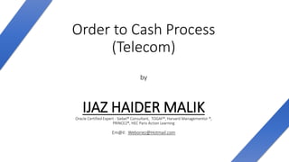 Order to Cash Process
(Telecom)
by
IJAZ HAIDER MALIKOracle Certified Expert - Siebel® Consultant, TOGAF®, Harvard Managementor ®,
PRINCE2®, HEC Paris Action Learning
Em@il: Weboriez@Hotmail.com