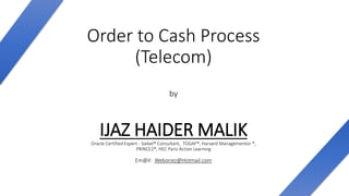 Order to Cash Process
(Telecom)
by
IJAZ HAIDER MALIKOracle Certified Expert - Siebel® Consultant, TOGAF®, Harvard Managementor ®,
PRINCE2®, HEC Paris Action Learning
Em@il: Weboriez@Hotmail.com
 