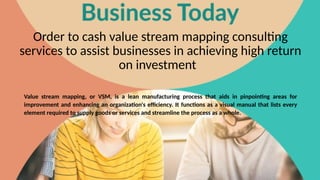 Order to cash value stream mapping consulting
services to assist businesses in achieving high return
on investment
Value stream mapping, or VSM, is a lean manufacturing process that aids in pinpointing areas for
improvement and enhancing an organization's efficiency. It functions as a visual manual that lists every
element required to supply goods or services and streamline the process as a whole.
 