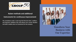Kaizen methods and additional
instruments for continuous improvement
The consultants create a road map that lists the short-, medium-,
and long-term initiatives that will advance the current situation
and yield a sizable return on investment for the company.
 