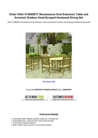 Order Vifah V1296SET7 Renaissance Oval Extension Table and
Armchair Outdoor Hand-Scraped Hardwood Dining Set
Vifah V1296SET7 Renaissance Oval Extension Table and Armchair Outdoor Hand-Scraped Hardwood Dining Set
View large image
Product By DROPSHIP VENDOR GROUP, LLC – DROPSHIP
Technical Details
Expandable table, foldable butterfly, hinged top, umbrella hole
Chairslatted back, contoured seat, with carved armrests
Finish hand-scraped hardwood
Mold, mildew, fungi, termites, rot and decay-resistant
 