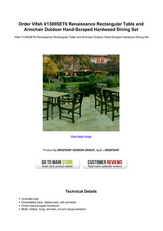 Order Vifah V1300SET6 Renaissance Rectangular Table and
Armchair Outdoor Hand-Scraped Hardwood Dining Set
Vifah V1300SET6 Renaissance Rectangular Table and Armchair Outdoor Hand-Scraped Hardwood Dining Set
View large image
Product By DROPSHIP VENDOR GROUP, LLC – DROPSHIP
Technical Details
Umbrella hole
Chairslatted back, slatted seat, with armrests
Finish hand-scraped hardwood
Mold, mildew, fungi, termites, rot and decay-resistant
 