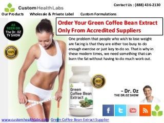 Contact Us : (888) 436-2130

Our Products   Wholesale & Private Label   Custom Formulations

                              Order Your Green Coffee Bean Extract
                              Only From Accredited Suppliers
                                    One problem that people who wish to lose weight
                                    are facing is that they are either too busy to do
                                    enough exercise or just lazy to do so. That is why in
                                    these modern times, we need something that can
                                    burn the fat without having to do much work out.




www.customhealthlabs.com Green Coffee Bean Extract Supplier
 
