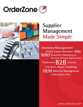 Supplier
 Management
 Made Simple
Inventory Management
    Multiple Supplier Marketplace   VMI
MRO Warranty and Management
    Requisition
                 Repair Administration

 Procurement
               B2B        eCatalog
   eCommerce    Asset Tracking
  OEM Material Management
         Critical Spare Parts




                www.orderzone.com
 