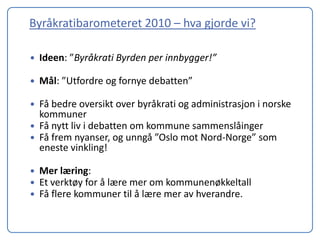 Byråkratibarometeret 2010 – hva gjorde vi?

   Ideen: ”Byråkrati Byrden per innbygger!”

   Mål: ”Utfordre og fornye debatten”

   Få bedre oversikt over byråkrati og administrasjon i norske
    kommuner
   Få nytt liv i debatten om kommune sammenslåinger
   Få frem nyanser, og unngå ”Oslo mot Nord-Norge” som
    eneste vinkling!

   Mer læring:
   Et verktøy for å lære mer om kommunenøkkeltall
   Få flere kommuner til å lære mer av hverandre.
 