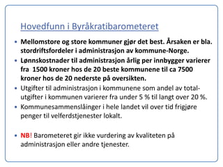 Hovedfunn i Byråkratibarometeret
   Mellomstore og store kommuner gjør det best. Årsaken er bla.
    stordriftsfordeler i administrasjon av kommune-Norge.
   Lønnskostnader til administrasjon årlig per innbygger varierer
    fra 1500 kroner hos de 20 beste kommunene til ca 7500
    kroner hos de 20 nederste på oversikten.
   Utgifter til administrasjon i kommunene som andel av total-
    utgifter i kommunen varierer fra under 5 % til langt over 20 %.
   Kommunesammenslåinger i hele landet vil over tid frigjøre
    penger til velferdstjenester lokalt.

   NB! Barometeret gir ikke vurdering av kvaliteten på
    administrasjon eller andre tjenester.
 