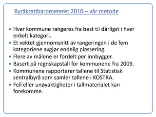 Byråkratibarometeret 2010 – vår metode

   Hver kommune rangeres fra best til dårligst i hver
    enkelt kategori.
   Et vektet gjennomsnitt av rangeringen i de fem
    kategoriene avgjør endelig plassering.
   Flere av målene er fordelt per innbygger.
   Basert på regnskapstall for kommunene fra 2009.
   Kommunene rapporterer tallene til Statistisk
    sentralbyrå som samler tallene i KOSTRA.
   Feil eller unøyaktigheter i tallmaterialet kan
    forekomme.
 