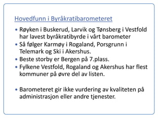 Hovedfunn i Byråkratibarometeret
 Røyken i Buskerud, Larvik og Tønsberg i Vestfold
  har lavest byråkratibyrde i vårt barometer
 Så følger Karmøy i Rogaland, Porsgrunn i
  Telemark og Ski i Akershus.
 Beste storby er Bergen på 7.plass.
 Fylkene Vestfold, Rogaland og Akershus har flest
  kommuner på øvre del av listen.

   Barometeret gir ikke vurdering av kvaliteten på
    administrasjon eller andre tjenester.
 