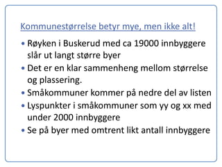 Kommunestørrelse betyr mye, men ikke alt!
 Røyken i Buskerud med ca 19000 innbyggere
  slår ut langt større byer
 Det er en klar sammenheng mellom størrelse
  og plassering.
 Småkommuner kommer på nedre del av listen
 Lyspunkter i småkommuner som yy og xx med
  under 2000 innbyggere
 Se på byer med omtrent likt antall innbyggere
 