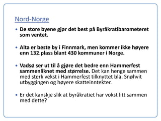 Nord-Norge
   De store byene gjør det best på Byråkratibarometeret
    som ventet.

   Alta er beste by i Finnmark, men kommer ikke høyere
    enn 132.plass blant 430 kommuner i Norge.

   Vadsø ser ut til å gjøre det bedre enn Hammerfest
    sammenliknet med størrelse. Det kan henge sammen
    med sterk vekst i Hammerfest tilknyttet bla. Snøhvit
    utbyggingen og høyere skatteinntekter.

   Er det kanskje slik at byråkratiet har vokst litt sammen
    med dette?
 