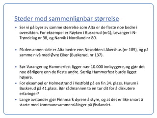 Steder med sammenlignbar størrelse
   Ser vi på byer av samme størrelse som Alta er de fleste noe bedre i
    oversikten. For eksempel er Røyken i Buskerud (nr1), Levanger i N-
    Trøndelag nr 38, og Narvik i Nordland nr 80.

   På den annen side er Alta bedre enn Nesodden i Akershus (nr 185), og på
    samme nivå med Øvre Eiker (Buskerud, nr 137).

   Sør-Varanger og Hammerfest ligger nær 10.000 innbyggere, og gjør det
    noe dårligere enn de fleste andre. Særlig Hammerfest burde ligget
    høyere.
   For eksempel er Holmestrand i Vestfold på en fin 34. plass. Hurum i
    Buskerud på 41.plass. Bør rådmannen ta en tur dit for å diskutere
    erfaringer?
   Lange avstander gjør Finnmark dyrere å styre, og at det er like smart å
    starte med kommunesammenslåinger på Østlandet.
 