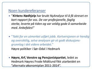 Noen kundereferanser
   ”Kirkens Nødhjelp har brukt NyAnalyse til å få skrevet en
    kort rapport for oss. De var profesjonelle, faglig
    sterke, leverte på tiden og var veldig gode å samarbeide
    med. Anbefales!”

   ”Takk for en utmerket utført jobb. Kortversjonen er hendig
    og oversiktlig, selve analysen gir et godt diskusjons-
    grunnlag i det videre arbeidet.”
    Høyre politiker i Sør-Odal i Hedmark

   Høyre, Krf, Venstre og Pensjonistpartiet, ledet av
    Hedmark Høyres Frode Midtlund fikk utarbeidet en
    ”alternativ økonomiplan 2011-2014”.
 