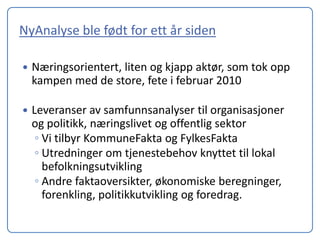 NyAnalyse ble født for ett år siden

   Næringsorientert, liten og kjapp aktør, som tok opp
    kampen med de store, fete i februar 2010

   Leveranser av samfunnsanalyser til organisasjoner
    og politikk, næringslivet og offentlig sektor
     ◦ Vi tilbyr KommuneFakta og FylkesFakta
     ◦ Utredninger om tjenestebehov knyttet til lokal
       befolkningsutvikling
     ◦ Andre faktaoversikter, økonomiske beregninger,
       forenkling, politikkutvikling og foredrag.
 