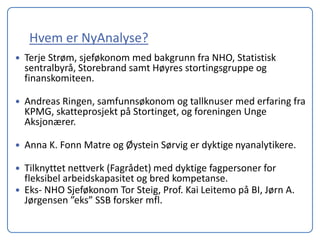 Hvem er NyAnalyse?
   Terje Strøm, sjeføkonom med bakgrunn fra NHO, Statistisk
    sentralbyrå, Storebrand samt Høyres stortingsgruppe og
    finanskomiteen.

   Andreas Ringen, samfunnsøkonom og tallknuser med erfaring fra
    KPMG, skatteprosjekt på Stortinget, og foreningen Unge
    Aksjonærer.

   Anna K. Fonn Matre og Øystein Sørvig er dyktige nyanalytikere.

   Tilknyttet nettverk (Fagrådet) med dyktige fagpersoner for
    fleksibel arbeidskapasitet og bred kompetanse.
   Eks- NHO Sjeføkonom Tor Steig, Prof. Kai Leitemo på BI, Jørn A.
    Jørgensen ”eks” SSB forsker mfl.
 