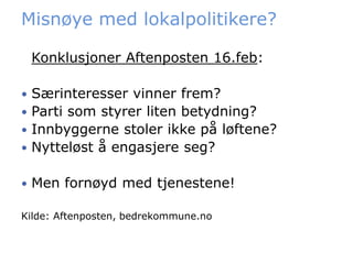 Misnøye med lokalpolitikere?

    Konklusjoner Aftenposten 16.feb:

 Særinteresser vinner frem?
 Parti som styrer liten betydning?
 Innbyggerne stoler ikke på løftene?
 Nytteløst å engasjere seg?


   Men fornøyd med tjenestene!

Kilde: Aftenposten, bedrekommune.no
 