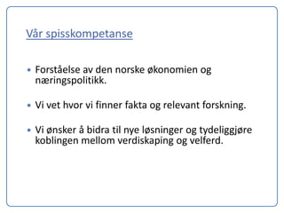 Vår spisskompetanse

   Forståelse av den norske økonomien og
    næringspolitikk.

   Vi vet hvor vi finner fakta og relevant forskning.

   Vi ønsker å bidra til nye løsninger og tydeliggjøre
    koblingen mellom verdiskaping og velferd.
 