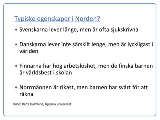 Typiske egenskaper i Norden?
    Svenskarna lever länge, men är ofta sjukskrivna

    Danskarna lever inte särskilt lenge, men är lyckligast i
     världen

    Finnarna har hög arbetslöshet, men de finska barnen
     är världsbest i skolan

    Norrmännen är rikast, men barnen har svårt för att
     räkna
Kilde: Bertil Holmlund, Uppsala universitet
 
