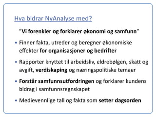Hva bidrar NyAnalyse med?
    ”Vi forenkler og forklarer økonomi og samfunn”
   Finner fakta, utreder og beregner økonomiske
    effekter for organisasjoner og bedrifter
   Rapporter knyttet til arbeidsliv, eldrebølgen, skatt og
    avgift, verdiskaping og næringspolitiske temaer
   Forstår samfunnsutfordringen og forklarer kundens
    bidrag i samfunnsregnskapet
   Medievennlige tall og fakta som setter dagsorden
 