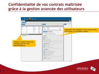 Confidentialité de vos contrats maîtrisée
     grâce à la gestion avancée des utilisateurs




                                       Assignation des utilisateurs à des groupes selon
                                       leurs droits en consultation, édition…




       Création et gestion des accès
       utilisateurs par le ou les
       administrateur(s).




10
 