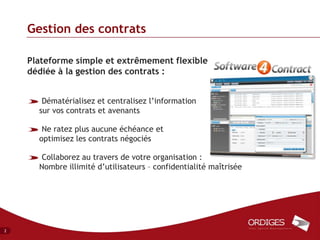 Gestion des contrats

    Plateforme simple et extrêmement flexible
    dédiée à la gestion des contrats :


       Dématérialisez et centralisez l’information
      sur vos contrats et avenants

       Ne ratez plus aucune échéance et
      optimisez les contrats négociés

       Collaborez au travers de votre organisation :
      Nombre illimité d’utilisateurs – confidentialité maîtrisée




2
 