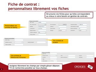 Fiche de contrat :
         personnalisez librement vos fiches
                                                    Structurez vos fiches pour qu’elles correspondent
                                                    au mieux à votre besoin en gestion de contrats.



    Personnalisez vos
    contrats de leasing




                                                           Vos contrats de
                                                           location




             Vos contrats de
             Ressources Humaines




           Assignez librement les champs par simple glisser-déposer.
           Tri et recherches possible sur tous champs.
8
 