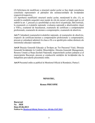 3
(2) Solicitarea de modificare a structurii anului școlar se face după consultarea
consiliului reprezentativ al părinților din unitatea/unitățile de învățământ
respectivă/respective.
(3) Aprobarea modificării structurii anului şcolar, menţionată la alin. (1), se
acordă în condiţiile asigurării unui număr de zile de cursuri cel puțin egal cu cel
stabilit la art. 1, precum şi a posibilităţii ca toţi elevii să participe, fără restricţii,
la examenele și evaluările naționale: evaluarea națională a absolvenților clasei
a VIII-a, examenul de bacalaureat, examenele de certificare a competențelor
profesionale, examenele de atestare a competențelor, examenele de absolvire.
Art.7 Calendarul examenelor/evaluărilor naţionale, al examenelor de absolvire,
respectiv de certificare/atestare a competenţelor profesionale/ a competențelor,
precum şi calendarul admiterii în clasa a IX-a se aprobă prin ordine distincte ale
ministrului educaţiei naționale.
Art.8 Direcţia Generală Educaţie şi Învățare pe Tot Parcursul Vieții, Direcţia
Generală Învăţământ în Limbile Minorităţilor, Direcţia Generală Management,
Resurse Umane și Rețea Școlară Națională, inspectoratele şcolare judeţene şi al
municipiului Bucureşti, precum şi conducerile unităţilor de învăţământ duc la
îndeplinire prevederile prezentului ordin.
Art.9 Prezentul ordin se publică în Monitorul Oficial al României, Partea I.
MINISTRU,
Remus PRICOPIE
Bucureşti
Nr. 3818
Data 03.06.2013
Publicat în Monitorul Oficial, Partea I nr. 430 din 15.07.2013
 