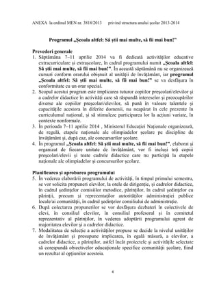 4
ANEXA la ordinul MEN nr. 3818/2013 privind structura anului școlar 2013-2014
Programul „Școala altfel: Să știi mai multe, să fii mai bun!”
Prevederi generale
1. Săptămâna 7–11 aprilie 2014 va fi dedicată activităților educative
extracurriculare și extrașcolare, în cadrul programului numit „Școala altfel:
Să știi mai multe, să fii mai bun!”. În această săptămână nu se organizează
cursuri conform orarului obișnuit al unității de învățământ, iar programul
„Școala altfel: Să știi mai multe, să fii mai bun!” se va desfășura în
conformitate cu un orar special.
2. Scopul acestui program este implicarea tuturor copiilor preșcolari/elevilor și
a cadrelor didactice în activități care să răspundă intereselor și preocupărilor
diverse ale copiilor preșcolari/elevilor, să pună în valoare talentele și
capacitățile acestora în diferite domenii, nu neapărat în cele prezente în
curriculumul național, și să stimuleze participarea lor la acțiuni variate, în
contexte nonformale.
3. În perioada 7–11 aprilie 2014 , Ministerul Educației Naționale organizează,
de regulă, etapele naționale ale olimpiadelor școlare pe discipline de
învățământ și, după caz, ale concursurilor școlare.
4. În programul „Școala altfel: Să știi mai multe, să fii mai bun!”, elaborat și
organizat de fiecare unitate de învățământ, vor fi incluși toți copiii
preșcolari/elevii și toate cadrele didactice care nu participă la etapele
naționale ale olimpiadelor și concursurilor școlare.
Planificarea și aprobarea programului
5. În vederea elaborării programului de activități, în timpul primului semestru,
se vor solicita propuneri elevilor, la orele de dirigenție, și cadrelor didactice,
în cadrul şedinţelor comisiilor metodice, părinţilor, în cadrul şedinţelor cu
părinţii, precum şi reprezentaţilor autorităţilor administraţiei publice
locale/ai comunităţii, în cadrul şedinţelor consiliului de administraţie.
6. După colectarea propunerilor se vor desfășura dezbateri în colectivele de
elevi, în consiliul elevilor, în consiliul profesoral și în comitetul
reprezentativ al părinților, în vederea adoptării programului agreat de
majoritatea elevilor şi a cadrelor didactice.
7. Modalitatea de selecție a activităților propuse se decide la nivelul unităților
de învățământ şi presupune implicarea, în egală măsură, a elevilor, a
cadrelor didactice, a părinților, astfel încât proiectele și activitățile selectate
să corespundă obiectivelor educaţionale specifice comunităţii școlare, fiind
un rezultat al opțiunilor acesteia.
 