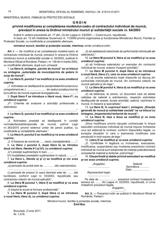 14                                        MONITORUL OFICIAL AL ROMÂNIEI, PARTEA I, Nr. 415/14.VI.2011

MINISTERUL MUNCII, FAMILIEI ȘI PROTECȚIEI SOCIALE
                                                   ORDIN
           privind modificarea și completarea modelului-cadru al contractului individual de muncă,
               prevăzut în anexa la Ordinul ministrului muncii și solidarității sociale nr. 64/2003
         Având în vedere prevederile art. 17 alin. (3) din Legea nr. 53/2003 — Codul muncii, republicată,
         în baza art. 12 din Hotărârea Guvernului nr. 11/2009 privind organizarea și funcționarea Ministerului Muncii, Familiei și
Protecției Sociale, cu modificările și completările ulterioare,
             ministrul muncii, familiei și protecției sociale, interimar, emite următorul ordin:

    Art. I. — Se modifică și se completează modelul-cadru al                                              „d) să stabilească obiectivele de performanță individuală ale
contractului individual de muncă, prevăzut în anexa la Ordinul                                        salariatului;”.
ministrului muncii și solidarității sociale nr. 64/2003, publicat în                                      10. La litera M punctul 4, litera a) se modifică și va avea
Monitorul Oficial al României, Partea I, nr. 139 din 4 martie 2003,                                   următorul cuprins:
cu modificările ulterioare, după cum urmează:                                                             „a) să înmâneze salariatului un exemplar din contractul
    1. La litera A, sintagma „permis de muncă” se va înlocui                                          individual de muncă, anterior începerii activității;”.
cu sintagma „autorizație de muncă/permis de ședere în                                                     11. La litera M punctul 4, după litera a) se introduce
scop de muncă”.                                                                                       o nouă literă, litera a1), care va avea următorul cuprins:
                                                                                                          „a1) să acorde salariatului toate drepturile ce decurg din
    2. La litera D, punctul 1 se modifică și va avea următorul
                                                                                                      contractele individuale de muncă, din contractul colectiv de
cuprins:
                                                                                                      muncă aplicabil și din lege;”.
    „1. Activitatea se desfășoară la (secție/atelier/birou/serviciu/
                                                                                                          12. La litera M punctul 4, litera d) se modifică și va avea
compartiment etc.) ........................... din sediul social/punctul de                           următorul cuprins:
lucru/alt loc de muncă organizat al angajatorului ........................”                               „d) să elibereze, la cerere, un document care să ateste
    3. După litera F se introduce o literă nouă, litera F1, cu                                        calitatea de salariat a solicitantului, respectiv activitatea
următorul cuprins:                                                                                    desfășurată de acesta, durata activității, salariul, vechimea în
    „F1. Criteriile de evaluare a activității profesionale a                                          muncă, în meserie și specialitate;”.
salariatului:                                                                                             13. La litera N, în cuprinsul tezei I, sintagma „Direcția
    .............................................................................................”    generală de muncă și solidaritate socială” se va înlocui cu
    4. La litera G, punctul 2 se modifică și va avea următorul                                        sintagma „Inspectoratul teritorial de muncă”.
cuprins:                                                                                                  14. La litera N, teza a doua se modifică și va avea
    „2. Activitatea prestată se desfășoară în condiții                                                următorul cuprins:
normale/deosebite/speciale de muncă, potrivit Legii                                                       „Orice modificare privind clauzele contractuale în timpul
nr. 263/2010 privind sistemul unitar de pensii publice, cu                                            executării contractului individual de muncă impune încheierea
modificările și completările ulterioare.”                                                             unui act adițional la contract, conform dispozițiilor legale, cu
    5. La litera H, punctul 2 se modifică și va avea următorul                                        excepția situațiilor în care o asemenea modificare este
                                                                                                      prevăzută în mod expres de lege.”
cuprins:
                                                                                                          15. Litera O se modifică și va avea următorul cuprins:
    „2. O fracțiune de normă de ...... ore/zi, ore/săptămână .......;”.
                                                                                                          „O. Conflictele în legătură cu încheierea, executarea,
    6. La litera J punctul 2, după litera b) se introduc
                                                                                                      modificarea, suspendarea sau încetarea prezentului contract
două noi litere, literele b1) și b2), cu următorul cuprins:                                           individual de muncă sunt soluționate de instanța judecătorească
    „b1) prestații suplimentare în bani .......;                                                      competentă material și teritorial, potrivit legii.”
    b2) modalitatea prestațiilor suplimentare în natură ...........;”.                                    16. Clauza finală și datele privind semnatarii se modifică
    7. La litera L, literele a) și c) se modifică și vor avea                                         și vor avea următorul cuprins:
următorul cuprins:
                                                                                                                  „Angajator,                         Salariat
    „a) perioada de probă este de .............. zile calendaristice;                                       .............................       Semnătura ............
    ...............................................................................................                                             Data .......................
    c) perioada de preaviz în cazul demisiei este de ........ zile                                         Reprezentant legal,
lucrătoare, conform Legii nr. 53/2003, republicată, sau                                                    .............................
contractului colectiv de muncă aplicabil;”.                                                              Pe data de ........................ prezentul contract încetează în
    8. La litera M punctul 1, litera f) se modifică și va avea                                        temeiul art. ....... din Legea nr. 53/2003, republicată, în urma
următorul cuprins:                                                                                    îndeplinirii procedurii legale.
                                                                                                                                     Angajator,
    „f) dreptul la acces la formare profesională.”                                                                                 ...................”
    9. La litera M punctul 3, după litera c) se introduce                                                Art. II. — Prezentul ordin se publică în Monitorul Oficial al
o nouă literă, litera d), cu următorul cuprins:                                                       României, Partea I.
                                                          Ministrul muncii, familiei și protecției sociale, interimar,
                                                                                  Emil Boc

             București, 2 iunie 2011.
             Nr. 1.616.
 