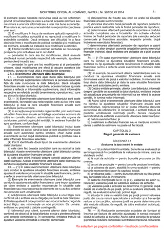 11MONITORUL OFICIAL AL ROMÂNIEI, PARTEA I, Nr. 963/30.XII.2014
O estimare poate necesita revizuirea dacă au loc schimbări
privind circumstanțele pe care s-a bazat această estimare sau
ca urmare a unor noi informații sau a unei mai bune experiențe.
Prin natura ei, revizuirea unei estimări nu reprezintă corectarea
unei erori.
(3) O modificare în baza de evaluare aplicată reprezintă o
modificare în politica contabilă și nu reprezintă o modificare în
estimările contabile. Dacă entitatea are dificultăți în a face
distincție între o modificare de politică contabilă și o modificare
de estimare, aceasta se tratează ca o modificare a estimării.
(4) Efectul modificării unei estimări contabile se recunoaște
prospectiv prin includerea sa în rezultatul:
— perioadei în care are loc modificarea, dacă aceasta
afectează numai perioada respectivă (de exemplu, ajustarea
pentru clienți incerți); sau
— perioadei în care are loc modificarea și al perioadelor
viitoare, dacă modificarea are efect și asupra acestora (de
exemplu, durata de viață utilă a imobilizărilor corporale).
2.5.4. Evenimente ulterioare datei bilanțului
71. — Evenimentele care apar după data bilanțului pot
furniza informații suplimentare referitoare la perioada raportată
față de cele cunoscute la data bilanțului. Dacă situațiile
financiare anuale nu au fost aprobate, acestea trebuie ajustate
pentru a reflecta și informațiile suplimentare, dacă informațiile
respective se referă la condiții (evenimente, operațiuni etc.) care
au existat la data bilanțului.
72. — (1) Evenimentele ulterioare datei bilanțului sunt acele
evenimente, favorabile sau nefavorabile, care au loc între data
bilanțului și data la care situațiile financiare anuale sunt
autorizate pentru emitere.
(2) În accepțiunea prezentelor reglementări, prin autorizarea
situațiilor financiare anuale se înțelege aprobarea acestora de
către un consiliu director, administratori sau alte organe de
conducere, potrivit organizării entității, în vederea înaintării lor
spre aprobare, conform legii.
(3) Evenimentele ulterioare datei bilanțului includ toate
evenimentele ce au loc până la data la care situațiile financiare
anuale sunt autorizate pentru emitere, chiar dacă acele
evenimente au loc după declararea publică a profitului sau a
altor informații financiare selectate.
(4) Pot fi identificate două tipuri de evenimente ulterioare
datei bilanțului:
a) cele care fac dovada condițiilor care au existat la data
bilanțului. Aceste evenimente ulterioare datei bilanțului conduc
la ajustarea situațiilor financiare anuale; și
b) cele care oferă indicații despre condiții apărute ulterior
datei bilanțului. Aceste evenimente ulterioare datei bilanțului nu
conduc la ajustarea situațiilor financiare anuale.
73. — (1) În cazul evenimentelor ulterioare datei bilanțului
care conduc la ajustarea situațiilor financiare anuale, entitatea
ajustează valorile recunoscute în situațiile sale financiare, pentru
a reflecta evenimentele ulterioare datei bilanțului.
(2) Exemple de evenimente ulterioare datei bilanțului care
conduc la ajustarea situațiilor financiare și care impun ajustarea
de către entitate a valorilor recunoscute în situațiile sale
financiare sau recunoașterea de elemente ce nu au fost anterior
recunoscute sunt următoarele:
a) soluționarea ulterioară datei bilanțului a unui litigiu care
confirmă că o entitate are o obligație prezentă la data bilanțului.
Entitatea ajustează orice provizion recunoscut anterior, legat de
acest litigiu, sau recunoaște un nou provizion. Ca urmare,
entitatea nu prezintă o datorie contingentă;
b) falimentul unui client, survenit ulterior datei bilanțului,
confirmă de obicei că la data bilanțului exista o pierdere aferentă
unei creanțe comerciale și, în consecință, entitatea trebuie să
ajusteze valoarea contabilă a creanței comerciale;
c) descoperirea de fraude sau erori ce arată că situațiile
financiare anuale sunt incorecte;
d) vânzarea stocurilor după perioada de raportare poate fi o
probă a valorii realizabile nete la finalul perioadei de raportare;
e) determinarea ulterioară perioadei de raportare a costului
activelor cumpărate sau a încasărilor din activele vândute
înainte de finalul perioadei de raportare (de exemplu, reduceri
comerciale și financiare acordate, respectiv primite, după
încheierea exercițiului financiar);
f) determinarea ulterioară perioadei de raportare a valorii
primelor și a altor drepturi cuvenite angajaților pentru exercițiul
financiar încheiat, dacă entitatea are obligația de a plăti aceste
sume.
74. — (1) În cazul evenimentelor ulterioare datei bilanțului
care nu conduc la ajustarea situațiilor financiare anuale,
entitatea nu își ajustează valorile recunoscute în situațiile sale
financiare pentru a reflecta acele evenimente ulterioare datei
bilanțului.
(2) Un exemplu de eveniment ulterior datei bilanțului care nu
conduce la ajustarea situațiilor financiare anuale este
diminuarea valorii de piață a valorilor mobiliare, în intervalul de
timp dintre data bilanțului și data la care situațiile financiare
anuale sunt autorizate pentru emitere.
(3) Dacă o entitate primește, ulterior datei bilanțului, informații
despre condițiile ce au existat la data bilanțului, entitatea trebuie
să actualizeze prezentările de informații ce se referă la aceste
condiții, în lumina noilor informații.
(4) Atunci când evenimentele ulterioare datei bilanțului care
nu conduc la ajustarea situațiilor financiare anuale sunt
semnificative, neprezentarea lor ar putea influența deciziile
economice ale utilizatorilor. În consecință, o entitate trebuie să
prezinte următoarele informații pentru fiecare categorie
semnificativă de astfel de evenimente ulterioare datei bilanțului:
a) natura evenimentului; și
b) o estimare a efectului financiar sau o mențiune conform
căreia o astfel de estimare nu poate să fie făcută.
CAPITOLUL 3
Reguli generale de evaluare
SECȚIUNEA 3.1
Evaluarea la data intrării în entitate
75. — (1) La data intrării în entitate, bunurile se evaluează și
se înregistrează în contabilitate la valoarea de intrare, care se
stabilește astfel:
a) la cost de achiziție — pentru bunurile procurate cu titlu
oneros;
b) la cost de producție — pentru bunurile produse în entitate;
c) la valoarea de aport, stabilită în urma evaluării — pentru
bunurile reprezentând aport la capitalul social;
d) la valoarea justă — pentru bunurile obținute cu titlu gratuit
sau constatate plus la inventariere.
În cazurile menționate la lit. c) și d), valoarea de aport și,
respectiv, valoarea justă se substituie costului de achiziție.
(2) Valoarea justă a activelor se determină, în general, după
datele de evidență de pe piață, printr-o evaluare efectuată, de
regulă, de evaluatori autorizați, potrivit legii.
În situația în care nu există date pe piață privind valoarea
justă, din cauza naturii specializate a activelor și a frecvenței
reduse a tranzacțiilor, valoarea justă se poate determina prin
alte metode utilizate, de regulă, de către evaluatori autorizați,
potrivit legii.
76. — (1) Reducerile comerciale acordate de furnizor și
înscrise pe factura de achiziție ajustează în sensul reducerii
costul de achiziție al bunurilor. Atunci când achiziția de produse
și primirea reducerii comerciale sunt tratate împreună, reducerile
Va asteptam pe pagina contabililor - facebook.com/fiscalitate
 