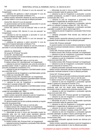 108 MONITORUL OFICIAL AL ROMÂNIEI, PARTEA I, Nr. 963/30.XII.2014
În creditul contului 331 „Produse în curs de execuție” se
înregistrează:
— scăderea din gestiune a valorii produselor în curs de
execuție la începutul perioadei următoare (711).
Soldul contului reprezintă valoarea la cost de producție a
produselor aflate în curs de execuție la sfârșitul perioadei.
Contul 332 „Servicii în curs de execuție”
Cu ajutorul acestui cont se ține evidența serviciilor în curs de
execuție existente la sfârșitul perioadei.
Contul 332 „Servicii în curs de execuție” este un cont de
activ.
În debitul contului 332 „Servicii în curs de execuție” se
înregistrează:
— valoarea la cost de producție a serviciilor în curs de
execuție la sfârșitul perioadei (712).
În creditul contului 332 „Servicii în curs de execuție” se
înregistrează:
— scăderea din gestiune a valorii serviciilor în curs de
execuție la începutul perioadei următoare (712).
Soldul contului reprezintă valoarea la cost de producție a
serviciilor în curs de execuție la sfârșitul perioadei.
GRUPA 34 „PRODUSE”
Din grupa 34 „Produse” fac parte:
Contul 341 „Semifabricate”
Cu ajutorul acestui cont se ține evidența existenței și mișcării
stocurilor de semifabricate.
Contul 341 „Semifabricate” este un cont de activ.
În debitul contului 341 „Semifabricate” se înregistrează:
— valoarea la preț de înregistrare sau preț de producție a
semifabricatelor intrate în gestiune din activitatea proprie și
plusurile constatate la inventariere (711);
— valoarea la preț de înregistrare a semifabricatelor aduse
de la terți (354, 401);
— valoarea la preț de înregistrare a semifabricatelor primite
de la unitate sau subunități (481, 482).
În creditul contului 341 „Semifabricate” se înregistrează:
— valoarea la preț de înregistrare a semifabricatelor vândute
și lipsurile constatate la inventariere (711);
— valoarea la preț de înregistrare a semifabricatelor
consumate în aceeași unitate (301, 302);
— valoarea la preț de înregistrare a semifabricatelor trimise
la terți (354);
— valoarea la preț de înregistrare a semifabricatelor livrate
unității sau subunităților (481, 482);
— valoarea pierderilor din calamități (658).
Soldul contului reprezintă valoarea la preț de înregistrare a
semifabricatelor existente în stoc la sfârșitul perioadei.
Contul 345 „Produse finite”
Cu ajutorul acestui cont se ține evidența existenței și mișcării
stocurilor de produse finite.
Contul 345 „Produse finite” este un cont de activ.
În debitul contului 345 „Produse finite” se înregistrează:
— valoarea la preț de înregistrare a produselor finite intrate
în gestiune și plusurile la inventar (711);
— diferențele de preț în minus sau favorabile (costul de
producție este mai mic decât prețul standard) aferente
produselor intrate în gestiune din producție proprie (348);
— valoarea la preț de înregistrare a produselor finite aduse
de la terți (354, 401).
În creditul contului 345 „Produse finite” se înregistrează:
— valoarea la preț de înregistrare a produselor finite vândute
și lipsurile la inventar (711);
— diferențele de preț în minus sau favorabile repartizate
asupra produselor ieșite din gestiune (348);
— valoarea la preț de înregistrare a produselor cuvenite
unităților prestatoare, ca plată în natură, potrivit prevederilor
contractuale (462, 401);
— valoarea la preț de înregistrare a produselor finite
transferate în magazinele de vânzare proprii (371);
— valoarea la preț de înregistrare a produselor reținute
pentru a fi utilizate în aceeași unitate (301, 302, 303, 381);
— valoarea la preț de înregistrare a produselor acordate
salariaților ca plată în natură, potrivit legii (421);
— valoarea la preț de înregistrare a produselor finite trimise
la terți (354);
— valoarea produselor finite donate sau distruse prin
calamități (658).
Soldul contului reprezintă valoarea la preț de înregistrare a
produselor finite existente în stoc la sfârșitul perioadei.
Contul 346 „Produse reziduale”
Cu ajutorul acestui cont se ține evidența existenței și mișcării
stocurilor de produse reziduale (rebuturi, materiale recuperabile
sau deșeuri).
Contul 346 „Produse reziduale” este un cont de activ.
În debitul contului 346 „Produse reziduale” se înregistrează:
— valoarea la preț de înregistrare a produselor reziduale
intrate în gestiune din producție proprie (711);
— valoarea la preț de înregistrare a produselor reziduale
aduse de la terți (354, 401).
În creditul contului 346 „Produse reziduale” se înregistrează:
— valoarea la preț de înregistrare a produselor reziduale
vândute și lipsurile la inventar (711);
— valoarea produselor reziduale trimise la terți (354).
Soldul contului reprezintă valoarea la preț de înregistrare a
produselor reziduale existente în stoc la sfârșitul perioadei.
Contul 347 „Produse agricole”
Cu ajutorul acestui cont se ține evidența produselor agricole.
Contul 347 „Produse agricole” este un cont de activ.
În debitul contului 347 „Produse agricole” se înregistrează:
— valoarea la preț de înregistrare a produselor agricole
intrate în gestiune și plusurile la inventar (711);
— diferențele de preț în minus sau favorabile (costul de
producție este mai mic decât prețul standard) aferente
produselor intrate în gestiune din producție proprie (348);
— valoarea la preț de înregistrare a produselor agricole
aduse de la terți (354, 401).
În creditul contului 347 „Produse agricole” se înregistrează:
— valoarea la preț de înregistrare a produselor agricole
vândute și lipsurile la inventar (711);
— diferențele de preț în minus sau favorabile repartizate
asupra produselor ieșite din gestiune (348);
— valoarea la preț de înregistrare a produselor agricole
transferate în magazinele de vânzare proprii (371);
— valoarea la preț de înregistrare a produselor agricole
reținute pentru a fi utilizate în aceeași unitate (301, 302);
— valoarea la preț de înregistrare a produselor agricole
acordate salariaților ca plată în natură, potrivit legii (421);
— valoarea la preț de înregistrare a produselor agricole
trimise la terți (354);
— valoarea produselor agricole donate sau distruse prin
calamități (658).
Soldul contului reprezintă valoarea la preț de înregistrare a
produselor agricole existente în stoc la sfârșitul perioadei.
Va asteptam pe pagina contabililor - facebook.com/fiscalitate
 