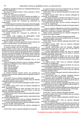 116 MONITORUL OFICIAL AL ROMÂNIEI, PARTEA I, Nr. 963/30.XII.2014
GRUPA 44 „BUGETUL STATULUI, FONDURI SPECIALE ȘI
CONTURI ASIMILATE”
Din grupa 44 „Bugetul statului, fonduri speciale și conturi
asimilate” fac parte:
Contul 441 „Impozitul pe profit/venit”
Cu ajutorul acestui cont se ține evidența decontărilor cu
bugetul statului/bugetele locale privind impozitul pe profit/venit.
Contul 441 „Impozitul pe profit/venit” este un cont de pasiv.
În creditul contului 441 „Impozitul pe profit/venit” se
înregistrează:
— sumele datorate de entitate către bugetul statului/bugetele
locale, reprezentând impozitul pe profit/impozitul pe venit (691,
698);
— impozitul pe profit/venit aferent exercițiilor financiare
anterioare, în cazul corectării erorilor contabile reflectate pe
seama rezultatului reportat (117).
În debitul contului 441 „Impozitul pe profit/venit” se
înregistrează:
— sumele virate bugetului de stat/bugetelor locale
reprezentând impozitul pe profit/venit (512);
— sume reprezentând impozitul pe profit/venit, prescrise,
scutite sau anulate, potrivit legii (758).
Soldul creditor al contului reprezintă sumele datorate de
entitate, iar soldul debitor, sumele vărsate în plus.
Contul 442 „Taxa pe valoarea adăugată”
Cu ajutorul acestui cont se ține evidența decontărilor cu
bugetul statului privind taxa pe valoarea adăugată pentru
operațiunile efectuate pe teritoriul României. Nu se evidențiază
în acest cont taxa pe valoarea adăugată aferentă cumpărărilor
de bunuri sau servicii efectuate din alte state și taxa pe valoarea
adăugată datorată pe teritoriul unui alt stat pentru livrări de
bunuri sau prestări de servicii efectuate pe teritoriul acelor state,
în conformitate cu prevederile legale.
Contul 442 „Taxa pe valoarea adăugată” este un cont
bifuncțional.
Pentru evidențierea distinctă a taxei pe valoarea adăugată
se utilizează următoarele conturi sintetice de gradul II:
4423 „TVA de plată”
4424 „TVA de recuperat”
4426 „TVA deductibilă”
4427 „TVA colectată”
4428 „TVA neexigibilă”.
În contextul funcțiunii acestor conturi, prin perioadă se
înțelege perioada fiscală reglementată de legislația fiscală în
domeniul TVA.
Contul 4423 „Taxa pe valoarea adăugată de plată”
Cu ajutorul acestui cont se ține evidența taxei pe valoarea
adăugată de plătit la bugetul statului.
Contul 4423 „Taxa pe valoarea adăugată de plată” este un
cont de pasiv.
În creditul contului 4423 „Taxa pe valoarea adăugată de
plată” se înregistrează:
— diferențele rezultate la finele perioadei între taxa pe
valoarea adăugată colectată mai mare (4427) și taxa pe
valoarea adăugată deductibilă (4426).
În debitul contului 4423 „Taxa pe valoarea adăugată de plată”
se înregistrează:
— plățile efectuate către bugetul statului, reprezentând taxa
pe valoarea adăugată (512);
— sumele compensate cu taxa pe valoarea adăugată de
recuperat din perioada fiscală precedentă (4424);
— sumele reprezentând taxa pe valoarea adăugată de plată,
scutite sau anulate, potrivit legii (758).
Soldul contului reprezintă taxa pe valoarea adăugată de
plată.
Contul 4424 „Taxa pe valoarea adăugată de recuperat”
Cu ajutorul acestui cont se ține evidența taxei pe valoarea
adăugată de recuperat de la bugetul statului.
Contul 4424 „Taxa pe valoarea adăugată de recuperat” este
un cont de activ.
În debitul contului 4424 „Taxa pe valoarea adăugată de
recuperat” se înregistrează:
— diferențele rezultate la sfârșitul perioadei între taxa pe
valoarea adăugată deductibilă mai mare (4426) și taxa pe
valoarea adăugată colectată (4427).
În creditul contului 4424 „Taxa pe valoarea adăugată de
recuperat” se înregistrează:
— taxa pe valoarea adăugată încasată de la bugetul statului
(512);
— taxa pe valoarea adăugată de recuperat compensată în
perioadele următoare cu taxa pe valoarea adăugată de plată
(4423) sau cu alte taxe și impozite, potrivit legii.
Soldul contului reprezintă taxa pe valoarea adăugată de
recuperat de la bugetul statului.
Contul 4426 „Taxa pe valoarea adăugată deductibilă”
Cu ajutorul acestui cont se ține evidența taxei pe valoarea
adăugată deductibilă, potrivit legii.
Contul 4426 „Taxa pe valoarea adăugată deductibilă” este
un cont de activ.
În debitul contului 4426 „Taxa pe valoarea adăugată
deductibilă” se înregistrează:
— sumele reprezentând taxa pe valoarea adăugată
deductibilă potrivit legii (401, 404, 451, 453, 512 sau 4427 în
cazul în care se aplică taxare inversă);
— sumele reprezentând ajustări ale taxei pe valoarea
adăugată deductibile aferente bunurilor de capital, în favoarea
persoanei impozabile, potrivit legii;
— sumele reprezentând ajustări ale taxei pe valoarea
adăugată deductibile pentru achizițiile de bunuri și servicii, altele
decât bunurile de capital, în favoarea persoanei impozabile,
potrivit legii.
În creditul contului 4426 „Taxa pe valoarea adăugată
deductibilă” se înregistrează:
— sumele compensate la sfârșitul perioadei din taxa pe
valoarea adăugată colectată (4427);
— diferențele rezultate la sfârșitul perioadei între taxa pe
valoarea adăugată deductibilă mai mare și taxa pe valoarea
adăugată colectată (4424);
— taxa pe valoarea adăugată devenită nedeductibilă prin
aplicarea prorata (635);
— regularizarea taxei pe valoarea adăugată aferente
avansurilor sau a facturilor parțiale emise, potrivit legii;
— ajustarea bazei impozabile la beneficiar și sumele ce
rezultă din corectarea facturilor sau a altor documente care țin
loc de factură, în cazurile prevăzute de lege;
— ajustarea taxei pe valoarea adăugată deductibile pentru
achizițiile de bunuri și servicii, altele decât bunurile de capital, în
favoarea bugetului de stat, potrivit legii;
— ajustarea taxei pe valoarea adăugată deductibile aferente
bunurilor de capital în favoarea bugetului de stat, potrivit legii.
La sfârșitul perioadei, contul nu prezintă sold.
Contul 4427 „Taxa pe valoarea adăugată colectată”
Cu ajutorul acestui cont se ține evidența taxei pe valoarea
adăugată colectată, potrivit legii.
Contul 4427 „Taxa pe valoarea adăugată colectată” este un
cont de pasiv.
În creditul contului 4427 „Taxa pe valoarea adăugată
colectată” se înregistrează:
— taxa pe valoarea adăugată colectată aferentă livrărilor de
bunuri și prestărilor de servicii taxabile, avansurilor pentru livrări
de bunuri sau prestări de servicii taxabile (411, 428, 451, 453,
461, 531), precum și taxa aferentă operațiunilor pentru care se
aplică taxare inversă, potrivit legii (4426);
Va asteptam pe pagina contabililor - facebook.com/fiscalitate
 